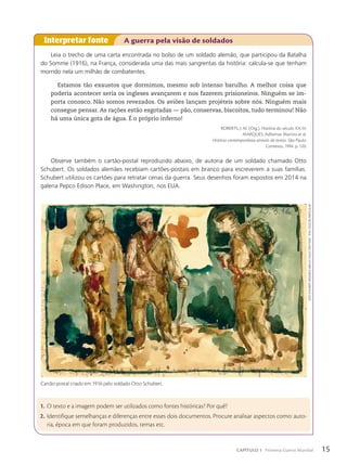Leia o trecho de uma carta encontrada no bolso de um soldado alemão, que participou da Batalha
do Somme (1916), na França, considerada uma das mais sangrentas da história: calcula-se que tenham
morrido nela um milhão de combatentes.
Estamos tão exaustos que dormimos, mesmo sob intenso barulho. A melhor coisa que
poderia acontecer seria os ingleses avançarem e nos fazerem prisioneiros. Ninguém se im-
porta conosco. Não somos revezados. Os aviões lançam projéteis sobre nós. Ninguém mais
consegue pensar. As rações estão esgotadas — pão, conservas, biscoitos, tudo terminou! Não
há uma única gota de água. É o próprio inferno!
ROBERTS, J. M. (Org.). História do século XX. In:
MARQUES, Adhemar Martins et al.
História contemporânea através de textos. São Paulo:
Contexto, 1994. p. 120.
Observe também o cartão-postal reproduzido abaixo, de autoria de um soldado chamado Otto
Schubert. Os soldados alemães recebiam cartões-postais em branco para escreverem a suas famílias.
Schubert utilizou os cartões para retratar cenas da guerra. Seus desenhos foram expostos em 2014 na
galeria Pepco Edison Place, em Washington, nos EUA.
Interpretar fonte A guerra pela visão de soldados
1. O texto e a imagem podem ser utilizados como fontes históricas? Por quê?
2. Identifique semelhanças e diferenças entre esses dois documentos. Procure analisar aspectos como: auto-
ria, época em que foram produzidos, temas etc.
oTTo
SChuBerT.
Wounded
men
aT
ColleCTion
poinT.
1916/
Coleção
parTiCular
Cartão-postal criado em 1916 pelo soldado Otto Schubert.
15
CAPÍTULO 1 Primeira Guerra Mundial
 