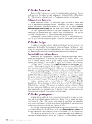 colônias francesas
O governo francês procurou negociar formas pacíficas de ruptura com diversas
colônias, como Camarões, Senegal, Madagascar, Costa do Marfim e Mauritânia.
Em 1960, o império colonial francês na África estava praticamente desfeito.
Independência da argélia
Houve, no entanto, intensa luta armada na Argélia, no norte da África, onde
10% da população era de origem francesa. Controlando a vida política e econômica
do país, essa minoria opunha-se à separação da França. Por isso, resistiu à Frente
de Libertação Nacional (FLN), que, em 1954, iniciou as lutas pela independência.
Em 1961, o presidente francês Charles de Gaulle obteve, por meio de refe-
rendo popular, “carta branca” para negociar a paz na Argélia com a FLN. No ano
seguinte, a independência da Argélia foi reconhecida pela França.
O saldo desses anos de conflito foi a morte de cerca de 25 mil soldados france-
ses e de quase 1 milhão de pessoas ligadas à Frente de Libertação Nacional argelina.
colônias belgas
As regiões africanas que estavam sob dominação belga – que correspondem aos
atuais países da República Democrática do Congo, de Ruanda e de Burundi – obti-
veram, de modo geral, sua emancipação de forma não militar, mas foram assoladas
por disputas políticas internas ou conflitos étnicos extremamente violentos.
República Democrática do congo
No território que hoje pertence à República Democrática do Congo, o movi-
mento de independência foi marcado pela violência. Isso ocorreu devido a uma
série de conflitos internos entre os grupos políticos locais e, também, a interesses
internacionais na disputa das riquezas da região, principalmente dos diamantes.
Em 1960, Patrice Lumumba, líder do Movimento Nacional Congolês, pro-
clamou a independência do país. Pouco depois, iniciaram-se movimentos separa-
tistas em algumas províncias congolesas. Em Catanga, por exemplo, o líder, Moïse
Tshombé, era apoiado por belgas interessados nas riquezas minerais da região.
Para manter a unidade do país, Lumumba pediu auxílio às forças internacionais
da ONU. Não obtendo apoio, recorreu à União Soviética, o que provocou a reação
dos grupos ligados ao bloco capitalista. O chefe do exército, coronel Mobutu, pren-
deu Lumumba e o levou para Catanga, onde foi assassinado, em fevereiro de 1961.
Mobutu conseguiu impor-se como ditador em 1965, derrubando Tshombé
do poder, e o Congo passou a ser oficialmente denominado República do Zaire.
Mobutu dirigiu o país até 1997, quando uma rebelião liderada por Laurent Kabila
derrubou-o do poder. Kabila, ao assumir o governo, retomou o antigo nome do
país: República Democrática do Congo. As disputas étnicas e políticas, no entanto,
continuaram, provocando violentos confrontos pelo país.
colônias portuguesas
Uma das últimas regiões da África a conquistar independência foi a que se encon-
trava sob dominação portuguesa. Isso porque o ditador António Salazar, que gover-
nou Portugal de 1932 a 1968, manteve o país isolado da onda liberal que se espalhou
pelo mundo no pós-guerra, evitando as pressões anticolonialistas. O regime autoritário
prolongou-se pelo governo de Marcelo Caetano até 1974.
A resistência portuguesa à descolonização africana somente se desfez com a
revolução de 25 de abril de 1974, conhecida como Revolução dos Cravos, que
pregava o estabelecimento da democracia em Portugal e o fim do colonialismo.
O fim do regime salazarista abriu caminho para a independência das colônias por-
tuguesas de Guiné-Bissau, Cabo Verde, São Tomé e Príncipe, Moçambique e Angola.
168 UNIDADE 3 Globalização e meio ambiente
 