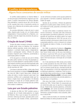O conflito árabe-israelense no Oriente Médio é
um dos principais enfrentamentos regionais que mar-
caram o cenário internacional nas últimas décadas.
Para entendê-lo, é preciso recuar até o fim do sécu-
lo XIX, quando teve início o movimento sionista na
Europa, sob a liderança do jornalista judeu austríaco
Theodor Herzl.
Os sionistas defendiam a ideia de reunir o povo
judeu, disperso pelo mundo, em um Estado judaico
independente. O local escolhido foi a Palestina, con-
siderada a área de origem dos ancestrais do povo ju-
deu, os hebreus.
criação de Israel (1948)
Grupos de judeus europeus começaram a adqui-
rir, desde então, terras na Palestina. Ali, fundaram
diversas colônias agrícolas, tendo como objetivo es-
tabelecer o sonhado Estado judaico independente.
Devido à perseguição nazista, milhares de judeus
europeus migraram para a Palestina, aumentando a
colonização judaica na região.
O fim da guerra e a morte de cerca de 6 milhões
de judeus pelos nazistas (um terço da população ju-
daica no mundo) abalaram a opinião pública mundial.
Esse impacto contribuiu para que fosse aprovada, pela
ONU, a criação de um Estado judaico na Palestina, em
29 de novembro de 1947.
Com base na decisão da ONU, o líder judeu David
Ben Gurion proclamou a criação do Estado de Israel,
em maio de 1948. A partir dessa data, milhares de
judeus de todo o mundo migraram para Israel. Isso
provocou conflitos com a população árabe que ha-
bitava a região havia muitas gerações e há décadas
reivindicava a criação de um Estado palestino inde-
pendente. Assim, teve início a longa série de conflitos
entre árabes e israelenses.
luta por um Estado palestino
A decisão da ONU de 1947 também previa a
fundação de um Estado árabe-palestino na região
da Palestina. Mas o que se seguiu foi justamente o
contrário: lideranças de Israel, apoiadas pelos suces-
sivos governos dos Estados Unidos, aproveitaram-
conflito árabe-israelense
Alguns focos constantes de tensão militar
-se de confrontos armados contra grupos palestinos
para expandir o território israelense, expulsando os
árabes da região.
Banidos de seu território, milhares de palestinos
espalharam-se pelos países árabes vizinhos e por ou-
tras nações do mundo, passando a reivindicar o direi-
to a uma pátria.
As lutas entre árabes e israelenses tiveram mo-
mentos dramáticos, marcados pelo ódio extremista
de organizações guerrilheiras palestinas, como foi o
episódio do assassinato de atletas judeus nos Jogos
Olímpicos de Munique em 1972. Por sua vez, os is-
raelenses também promoveram ações brutais contra
a população palestina, como o massacre em campos
de refugiados de Sabra e Chatila, no sul do Líbano,
em 1982.
Em 1964, os palestinos fundaram a Organiza-
ção para a Libertação da Palestina (OLP), que
teve Yasser Arafat como um de seus mais destaca-
dos líderes. A partir de 1974, ano em que foi à ONU
como presidente da OLP, Arafat começou a buscar
apoio internacional para a formação de um Estado
palestino.
Em 13 de setembro de 1993, tendo como media-
dor o então presidente dos EUA, Bill Clinton, Arafat
e o primeiro-ministro israelense Yitzhak Rabin assina-
ram um primeiro acordo de paz, chamado Acordo de
Oslo, que representou o início das negociações entre
as lideranças palestinas e israelenses. Entre as princi-
pais decisões desse acordo estava a criação da Auto-
ridade Nacional Palestina (ANP), instituição estatal
que governaria os territórios sob controle palestino: a
Faixa de Gaza e a Cisjordânia.
Dois anos mais tarde, no entanto, em 4 de no-
vembro de 1995, Yitzhak Rabin foi assassinado por
um extremista judeu que se opunha às negociações
de paz. Desde então, levantes palestinos, conhecidos
como Intifadas, vêm sendo duramente combatidos
pelos israelenses. O processo, marcado por avanços e
retrocessos, acordos firmados e não cumpridos, aden-
trou o século XXI.
Após a morte de Arafat, em novembro de 2004,
Mahmoud Abbas foi eleito presidente da ANP.
169
CAPÍTULO 10 África, Ásia e Oriente Médio
 