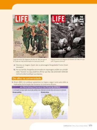 a) Descreva as imagens. Quem são os personagens fotografados? Como foram
retratados?
b) Na sua opinião, fotografias encontradas em reportagens podem ser conside-
radas “neutras”, ou seja, podemos afirmar que elas não pretendem defender
nenhuma ideia? Justifique sua resposta.
De olho na universidade
5. (Enem-2005) Um professor apresentou os mapas a seguir numa aula sobre as
implicações da formação das fronteiras no continente africano.
Capa da revista Life Magazine de fevereiro de 1966, em que
se lê: “A guerra continua”.
Life,
fevereiro
de
1966
Capa da revista Life Magazine de julho de 1965, em que se
lê: “Cada vez mais embrenhados na Guerra do Vietnã”.
BiLL
ePPridge/Time

Life
PicTures/geTTy
images
marTin
ira
gLassner,
chucK
fahrer.
PoLiTicaL
geograPhy
171
CAPÍTULO 10 África, Ásia e Oriente Médio
 
