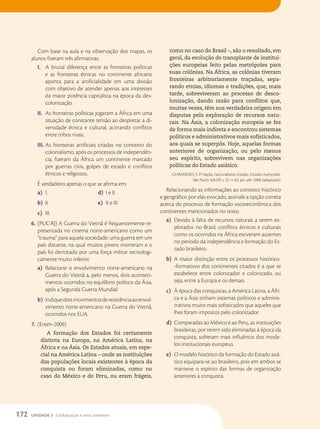 Com base na aula e na observação dos mapas, os
alunos fizeram três afirmativas.
I. A brutal diferença entre as fronteiras políticas
e as fronteiras étnicas no continente africano
aponta para a artificialidade em uma divisão
com objetivo de atender apenas aos interesses
da maior potência capitalista na época da des-
colonização.
II. As fronteiras políticas jogaram a África em uma
situação de constante tensão ao desprezar a di-
versidade étnica e cultural, acirrando conflitos
entre tribos rivais.
III. As fronteiras artificiais criadas no contexto do
colonialismo, após os processos de independên-
cia, fizeram da África um continente marcado
por guerras civis, golpes de estado e conflitos
étnicos e religiosos.
É verdadeiro apenas o que se afirma em:
a) I.
b) II.
c) III.
d) I e II.
e) II e III.
6. (PUC-RJ) A Guerra do Vietnã é frequentemente re-
presentada no cinema norte-americano como um
“trauma” para aquela sociedade: uma guerra em um
país distante, na qual muitos jovens morreram e o
país foi derrotado por uma força militar tecnologi-
camente muito inferior.
a) Relacione o envolvimento norte-americano na
Guerra do Vietnã a, pelo menos, dois aconteci-
mentos ocorridos no equilíbrio político da Ásia,
após a Segunda Guerra Mundial.
b) Indiquedoismovimentosderesistênciaaoenvol-
vimento norte-americano na Guerra do Vietnã,
ocorridos nos EUA.
7. (Enem-2009)
A formação dos Estados foi certamente
distinta na Europa, na América Latina, na
África e na Ásia. Os Estados atuais, em espe-
cial na América Latina – onde as instituições
das populações locais existentes à época da
conquista ou foram eliminadas, como no
caso do México e do Peru, ou eram frágeis,
como no caso do Brasil –, são o resultado, em
geral, da evolução do transplante de institui-
ções europeias feito pelas metrópoles para
suas colônias. Na África, as colônias tiveram
fronteiras arbitrariamente traçadas, sepa-
rando etnias, idiomas e tradições, que, mais
tarde, sobreviveram ao processo de desco-
lonização, dando razão para conflitos que,
muitas vezes, têm sua verdadeira origem em
disputas pela exploração de recursos natu-
rais. Na Ásia, a colonização europeia se fez
de forma mais indireta e encontrou sistemas
políticos e administrativos mais sofisticados,
aos quais se superpôs. Hoje, aquelas formas
anteriores de organização, ou pelo menos
seu espírito, sobrevivem nas organizações
políticas do Estado asiático.
GUIMARÃES, S. P. Nação, nacionalismo, Estado. Estudos Avançados.
São Paulo: EdUSP, v. 22, n. 62, jan.-abr. 2008 (adaptado).
Relacionando as informações ao contexto histórico
e geográfico por elas evocado, assinale a opção correta
acerca do processo de formação socioeconômica dos
continentes mencionados no texto.
a) Devido à falta de recursos naturais a serem ex-
plorados no Brasil, conflitos étnicos e culturais
como os ocorridos na África estiveram ausentes
no período da independência e formação do Es-
tado brasileiro.
b) A maior distinção entre os processos histórico-
-formativos dos continentes citados é a que se
estabelece entre colonizador e colonizado, ou
seja, entre a Europa e os demais.
c) À época das conquistas, a América Latina, a Áfri-
ca e a Ásia tinham sistemas políticos e adminis-
trativos muito mais sofisticados que aqueles que
lhes foram impostos pelo colonizador.
d) Comparadas ao México e ao Peru, as instituições
brasileiras, por terem sido eliminadas à época da
conquista, sofreram mais influência dos mode-
los institucionais europeus.
e) O modelo histórico da formação do Estado asiá-
tico equipara-se ao brasileiro, pois em ambos se
manteve o espírito das formas de organização
anteriores à conquista.
172 UNIDADE 3 Globalização e meio ambiente
 