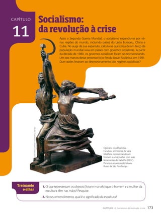 capítulo
11
Socialismo:
da revolução à
a crise
1. O que representam os objetos (foice e martelo) que o homem e a mulher da
escultura têm nas mãos? Pesquise.
2. No seu entendimento, qual é o significado da escultura?
Vera
Mükhina.
OperáriO
e
kOlkhóznitsa,
1936/1937.
Operário e kolkhóznitsa.
Escultura em bronze de Vera
Mükhina representando um
homem e uma mulher com suas
ferramentas de trabalho (1937).
Pertence ao acervo do Museu
Russo de São Peterburgo.
Após a Segunda Guerra Mundial, o socialismo expandiu-se por vá-
rias regiões do mundo, incluindo países do Leste Europeu, China e
Cuba. No auge de sua expansão, calcula-se que cerca de um terço da
população mundial vivia em países com governos socialistas. A partir
da década de 1980, os governos socialistas foram se desmoronando.
Um dos marcos desse processo foi o fim da União Soviética, em 1991.
Que razões levaram ao desmoronamento dos regimes socialistas?
173
CAPÍTULO 11 Socialismo: da revolução à crise
 