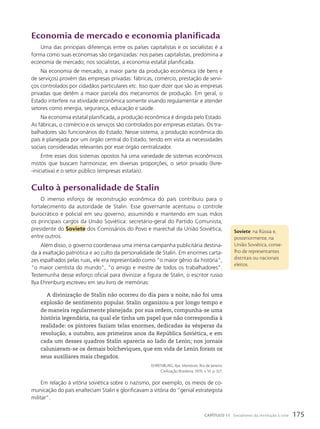 Economia de mercado e economia planificada
Uma das principais diferenças entre os países capitalistas e os socialistas é a
forma como suas economias são organizadas: nos países capitalistas, predomina a
economia de mercado; nos socialistas, a economia estatal planificada.
Na economia de mercado, a maior parte da produção econômica (de bens e
de serviços) provém das empresas privadas: fábricas, comércio, prestação de servi-
ços controlados por cidadãos particulares etc. Isso quer dizer que são as empresas
privadas que detêm a maior parcela dos mecanismos de produção. Em geral, o
Estado interfere na atividade econômica somente visando regulamentar e atender
setores como energia, segurança, educação e saúde.
Na economia estatal planificada, a produção econômica é dirigida pelo Estado.
As fábricas, o comércio e os serviços são controlados por empresas estatais. Os tra-
balhadores são funcionários do Estado. Nesse sistema, a produção econômica do
país é planejada por um órgão central do Estado, tendo em vista as necessidades
sociais consideradas relevantes por esse órgão centralizador.
Entre esses dois sistemas opostos há uma variedade de sistemas econômicos
mistos que buscam harmonizar, em diversas proporções, o setor privado (livre-
-iniciativa) e o setor público (empresas estatais).
culto à personalidade de Stalin
O imenso esforço de reconstrução econômica do país contribuiu para o
fortalecimento da autoridade de Stalin. Esse governante acentuou o controle
burocrático e policial em seu governo, assumindo e mantendo em suas mãos
os principais cargos da União Soviética: secretário-geral do Partido Comunista,
presidente do Soviete dos Comissários do Povo e marechal da União Soviética,
entre outros.
Além disso, o governo coordenava uma imensa campanha publicitária destina-
da à exaltação patriótica e ao culto da personalidade de Stalin. Em enormes carta-
zes espalhados pelas ruas, ele era representado como “o maior gênio da história”,
“o maior cientista do mundo”, “o amigo e mestre de todos os trabalhadores”.
Testemunha desse esforço oficial para divinizar a figura de Stalin, o escritor russo
Ilya Ehrenburg escreveu em seu livro de memórias:
A divinização de Stalin não ocorreu do dia para a noite, não foi uma
explosão de sentimento popular. Stalin organizou-a por longo tempo e
de maneira regularmente planejada: por sua ordem, compunha-se uma
história legendária, na qual ele tinha um papel que não correspondia à
realidade: os pintores faziam telas enormes, dedicadas às vésperas da
revolução, a outubro, aos primeiros anos da República Soviética, e em
cada um desses quadros Stalin aparecia ao lado de Lenin; nos jornais
caluniavam-se os demais bolcheviques, que em vida de Lenin foram os
seus auxiliares mais chegados.
EHRENBURG, Ilya. Memórias. Rio de Janeiro:
Civilização Brasileira, 1970. v. VI. p. 327.
Em relação à vitória soviética sobre o nazismo, por exemplo, os meios de co-
municação do país enalteciam Stalin e glorificavam a vitória do “genial estrategista
militar”.
Soviete: na Rússia e,
posteriormente, na
União Soviética, conse-
lho de representantes
distritais ou nacionais
eleitos.
175
CAPÍTULO 11 Socialismo: da revolução à crise
 