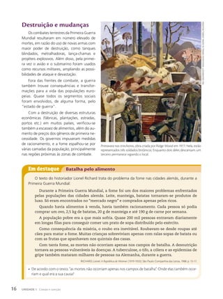 Em destaque Batalha pelo alimento
O texto do historiador Lionel Richard trata do problema da fome nas cidades alemãs, durante a
Primeira Guerra Mundial:
Durante a Primeira Guerra Mundial, a fome foi um dos maiores problemas enfrentados
pelas populações das cidades alemãs. Leite, manteiga, batatas tornaram-se produtos de
luxo. Só eram encontrados no “mercado negro” e comprados apenas pelos ricos.
Quando havia alimentos à venda, havia também racionamento. Cada pessoa só podia
comprar um ovo, 2,5 kg de batatas, 20 g de manteiga e até 190 g de carne por semana.
A população pobre era a que mais sofria. Quase 200 mil pessoas entravam diariamente
em longas filas para conseguir comer um prato de sopa distribuído pelo exército.
Como consequência da miséria, o roubo era inevitável. Roubavam-se desde roupas até
cães para matar a fome. Muitas crianças sobreviviam apenas com ralas sopas de batata ou
com as frutas que apanhavam nos quintais das casas.
Com tanta fome, as mortes não ocorriam apenas nos campos de batalha. A desnutrição
tornava as pessoas vulneráveis às doenças. A tuberculose, o tifo, a cólera e as epidemias de
gripe também mataram milhares de pessoas na Alemanha, durante a guerra.
RICHARD, Lionel. A República de Weimar (1919-1933). São Paulo: Companhia das Letras, 1988. p. 13-17.
• De acordo com o texto, “as mortes não ocorriam apenas nos campos de batalha”. Onde elas também ocor-
riam e qual era a sua causa?
Destruição e mudanças
Os combates terrestres da Primeira Guerra
Mundial resultaram em número elevado de
mortes, em razão do uso de novas armas com
maior poder de destruição, como tanques
blindados, metralhadoras, lança-chamas e
projéteis explosivos. Além disso, pela primei-
ra vez o avião e o submarino foram usados
como recursos militares, ampliando as possi-
bilidades de ataque e devastação.
Fora das frentes de combate, a guerra
também trouxe consequências e transfor-
mações para a vida das populações euro-
peias. Quase todos os segmentos sociais
foram envolvidos, de alguma forma, pelo
“estado de guerra”.
Com a destruição de diversas estruturas
econômicas (fábricas, plantações, estradas,
portos etc.) em muitos países, verificou-se
também a escassez de alimentos, além do au-
mento de preços dos gêneros de primeira ne-
cessidade. Os governos impuseram medidas
de racionamento, e a fome espalhou-se por
várias camadas da população, principalmente
nas regiões próximas às zonas de combate.
Primavera nas trincheiras, obra criada por Ridge Wood em 1917. Nela, estão
representados três soldados britânicos. Enquanto dois deles descansam, um
terceiro permanece vigiando o local.
paul
naSh/iWm/GeTTY
imaGeS/muSeu
imperial
da
Guerra,
londreS,
inGlaTerra
16 UNIDADE 1 Coesão e coerção
 