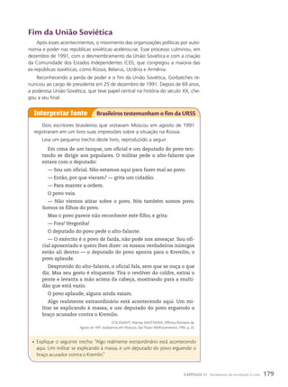 Fim da união Soviética
Após esses acontecimentos, o movimento das organizações políticas por auto-
nomia e poder nas repúblicas soviéticas acelerou-se. Esse processo culminou, em
dezembro de 1991, com o desmembramento da União Soviética e com a criação
da Comunidade dos Estados Independentes (CEI), que congregou a maioria das
ex-repúblicas soviéticas, como Rússia, Belarus, Ucrânia e Armênia.
Reconhecendo a perda de poder e o fim da União Soviética, Gorbatchev re-
nunciou ao cargo de presidente em 25 de dezembro de 1991. Depois de 69 anos,
a poderosa União Soviética, que teve papel central na história do século XX, che-
gou a seu final.
Dois escritores brasileiros que visitavam Moscou em agosto de 1991
registraram em um livro suas impressões sobre a situação na Rússia.
Leia um pequeno trecho deste livro, reproduzido a seguir.
Em cima de um tanque, um oficial e um deputado do povo ten-
tando se dirigir aos populares. O militar pede o alto-falante que
estava com o deputado:
— Sou um oficial. Não estamos aqui para fazer mal ao povo.
— Então, por que vieram? — grita um cidadão.
— Para manter a ordem.
O povo vaia.
— Não viemos atirar sobre o povo. Nós também somos povo.
Somos os filhos do povo.
Mas o povo parece não reconhecer este filho, e grita:
— Fora! Vergonha!
O deputado do povo pede o alto-falante:
— O exército é o povo de farda, não pode nos ameaçar. Sou ofi-
cial aposentado e quero lhes dizer: os nossos verdadeiros inimigos
estão ali dentro — o deputado do povo aponta para o Kremlin, o
povo aplaude.
Desprovido do alto-falante, o oficial fala, sem que se ouça o que
diz. Mas seu gesto é eloquente. Tira o revólver do coldre, extrai o
pente e levanta a mão acima da cabeça, mostrando para a multi-
dão que está vazio.
O povo aplaude, alguns ainda vaiam.
Algo realmente extraordinário está acontecendo aqui. Um mi-
litar se explicando à massa, e um deputado do povo erguendo o
braço acusador contra o Kremlin.
COLASANTI, Marina; SANT’ANNA, Affonso Romano de.
Agosto de 1991: estávamos em Moscou. São Paulo: Melhoramentos, 1992. p. 25.
Interpretar fonte Brasileiros testemunham o fim da URSS
• Explique o seguinte trecho: “Algo realmente extraordinário está acontecendo
aqui. Um militar se explicando à massa, e um deputado do povo erguendo o
braço acusador contra o Kremlin.”
179
CAPÍTULO 11 Socialismo: da revolução à crise
 