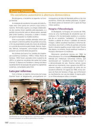 Europa oriental
Do socialismo autoritário à abertura democrática
No pós-guerra, o socialismo se expandiu na Euro-
pa Oriental.
A instalação do socialismo nos países do Leste Eu-
ropeu teve como ponto em comum a luta contra o
nazismo. Terminada a guerra, os antigos colaborado-
res dos nazistas foram repelidos pela população, e o
partido comunista de cada um desses países, apoiado
pela União Soviética, conquistou o poder e instalou
um governo baseado no modelo soviético.
Entre as principais medidas adotadas nesses paí-
ses estavam o domínio político do partido comunista,
o fim da propriedade privada dos meios de produção
e o controle da economia pelo Estado. Bancos, fazen-
das, fábricas, transportes, comunicação e educação
passaram ao controle direto do governo.
No contexto da Guerra Fria, tratados de coopera-
ção econômica (Comecon, 1949) e militar (Pacto de
Varsóvia, 1955) foram assinados entre o governo da
URSS e os governos socialistas dos países da Europa
Oriental. O objetivo era fortalecer a aliança do bloco
socialista diante da oposição dos governos capitalistas
ocidentais, comandados pelos EUA.
luta por reformas
Com o tempo, os regimes comunistas da Europa
Oriental foram se desgastando, principalmente em
consequência da falta de liberdade política e da crise
econômica. Diante das revoltas populares, os gover-
nos desses países só resistiram com o apoio da força
militar soviética.
Hungria e tchecoslováquia
Em Budapeste, na Hungria, em outubro de 1956,
iniciou-se uma manifestação de estudantes que rei-
vindicava o fim da dominação soviética e a constru-
ção de um socialismo “verdadeiro”. O movimento
recebeu a adesão de oficiais e soldados do exército
húngaro. Líderes socialistas favoráveis a reformas de-
mocráticas assumiram a chefia do partido comunista
local e o levante espalhou-se por todo o país. Poucos
dias depois, no entanto, forças soviéticas invadiram a
Hungria e derrotaram os revoltosos.
Movimento semelhante ocorreu em 1968, na
Tchecoslováquia. Foi a chamada Primavera de Praga,
liderada por intelectuais comunistas tchecos, que
reivindicavam um “socialismo com face humana” e
a democratização do país. Diversos setores sociais
aderiram ao movimento, mas o governo da URSS no-
vamente impediu a concretização do sonho de um
socialismo diferente. Em agosto de 1968, enviou tan-
ques do Pacto de Varsóvia a Praga, que enfrentaram
os manifestantes nas ruas da cidade. O regime políti-
co na Tchecoslováquia voltou a enrijecer.
Manifestantes nas ruas de Praga durante o movimento que ficou conhecido como Primavera de Praga, em 28 de agosto de 1968.
Os jovens almejavam um socialismo democrático e humano.
sOVFOtO/uiG/Getty
iMaGes
180 UNIDADE 3 Globalização e meio ambiente
 
