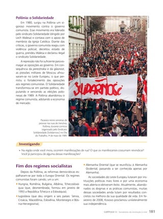 polônia: o Solidariedade
Em 1980, surgiu na Polônia um vi-
goroso movimento contra o governo
comunista. Esse movimento era liderado
pelo sindicato Solidariedade (dirigido por
Lech Walesa) e contava com o apoio de
membros da Igreja Católica. Diante das
críticas, o governo comunista reagiu com
violência policial, decretou estado de
guerra, prendeu Walesa e declarou ilegal
o sindicato Solidariedade.
A repressão não foi suficiente para es-
magar as oposições ao governo. Em con-
sequência da perestroika e da glasnost,
as pressões militares de Moscou afrou-
xaram-se no Leste Europeu, o que per-
mitiu o fortalecimento das oposições
aos regimes comunistas. O Solidariedade
transformou-se em partido político, dis-
putando e vencendo as eleições polo-
nesas de 1989. A Polônia abandonou o
regime comunista, adotando a economia
de mercado.
Investigando
• Na região onde você mora, ocorrem manifestações de rua? O que os manifestantes costumam reivindicar?
Você já participou de alguma dessas manifestações?
Fim dos regimes socialistas
Depois da Polônia, as reformas democráticas es-
palharam-se por toda a Europa Oriental. Os regimes
comunistas foram caindo, um a um:
• Hungria, Romênia, Bulgária, Albânia, Tchecoslová-
quia (que, desmembrada, formou em janeiro de
1993 a República Tcheca e a Eslováquia);
• Iugoslávia (que deu origem a seis países: Sérvia,
Croácia, Macedônia, Eslovênia, Montenegro e Bós-
nia-Herzegovina);
• Alemanha Oriental (que se reunificou à Alemanha
Ocidental, passando a ser conhecida apenas por
Alemanha).
As sociedades do Leste Europeu lutaram por ins-
tituições políticas mais livres e por uma economia
mais aberta e obtiveram êxito. Atualmente, abando-
nados os dogmas e as práticas comunistas, muitas
dessas sociedades ainda lutam por resultados con-
cretos na melhora da sua qualidade de vida. Em fe-
vereiro de 2008, Kosovo proclamou unilateralmente
sua independência.
Passeata reúne centenas de
pessoas nas ruas de Varsóvia,
Polônia, durante comício
organizado pelo Sindicato
Solidariedade (Solidarnosc) no Dia
do Trabalho, 1o
de maio de 1989.
druszcz
WOjteic/aFp
181
CAPÍTULO 11 Socialismo: da revolução à crise
 