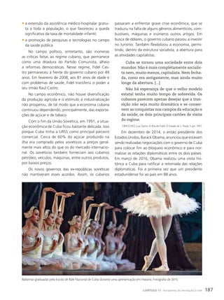 passaram a enfrentar grave crise econômica, que se
traduziu na falta de alguns gêneros alimentícios, com-
bustíveis, máquinas e inúmeros outros artigos. Em
busca de dólares, o governo cubano passou a investir
no turismo. Também flexibilizou a economia, permi-
tindo, dentro da estrutura socialista, a abertura para
as atividades capitalistas.
Cuba se tornou uma sociedade entre dois
mundos. Não é mais completamente socialis-
ta nem, muito menos, capitalista. Nem fecha-
da, como era antigamente, mas ainda muito
longe da abertura. [...]
Não há esperança de que o velho modelo
estatal tenha muito tempo de sobrevida. Os
cubanos parecem apenas desejar que a tran-
sição não seja muito dramática e se conser-
vem as conquistas nos campos da educação e
da saúde, os dois principais cartões de visita
do regime.
ORICCHIO, Luiz Zanin. A ilha de Fidel. O Estado de S. Paulo, 5 jan. 1997.
Em dezembro de 2014, o então presidente dos
Estados Unidos, Barack Obama, anunciou que estavam
sendo realizadas negociações com o governo de Cuba
para colocar fim ao bloqueio econômico e para nor-
malizar as relações diplomáticas entre os dois países.
Em março de 2016, Obama realizou uma visita his-
tórica a Cuba para ratificar a retomada das relações
diplomáticas. Foi a primeira vez que um presidente
estadunidense foi ao país em 88 anos.
• a extensão da assistência médico-hospitalar gratui-
ta a toda a população, o que favoreceu a queda
significativa da taxa de mortalidade infantil;
• a promoção de pesquisas e tecnologias no campo
da saúde pública.
No campo político, entretanto, são inúmeras
as críticas feitas ao regime cubano, que permanece
como uma ditadura do Partido Comunista, alheio
a reformas democráticas. Nesse regime, Fidel Cas-
tro permaneceu à frente do governo cubano por 49
anos. Em fevereiro de 2008, aos 81 anos de idade e
com problemas de saúde, Fidel transferiu o poder a
seu irmão Raul Castro.
No campo econômico, não houve diversificação
da produção agrícola e o estímulo à industrialização
não prosperou, de tal modo que a economia cubana
continuou dependendo, principalmente, das exporta-
ções de açúcar e de tabaco.
Com o fim da União Soviética, em 1991, a situa-
ção econômica de Cuba ficou bastante delicada. Isso
porque Cuba tinha a URSS como principal parceiro
comercial. Cerca de 60% do açúcar produzido na
ilha era comprado pelos soviéticos a preços geral-
mente mais altos do que os do mercado internacio-
nal. Os soviéticos também forneciam aos cubanos
petróleo, veículos, máquinas, entre outros produtos,
por baixos preços.
Os novos governos das ex-repúblicas soviéticas
não mantiveram esses acordos. Assim, os cubanos
Bailarinas graduadas pela Escola de Balé Nacional de Cuba durante uma apresentação em Havana. Fotografia de 2015.
OzGe
eliF
kizil/anadOlu
aGency/aFp
187
CAPÍTULO 11 Socialismo: da revolução à crise
 