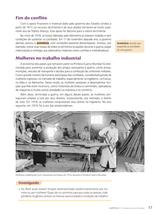 Armistício: acordo que
suspende as atividades
de uma guerra.
Fim do conflito
Com o apoio financeiro e material dado pelo governo dos Estados Unidos a
partir de 1917, os recursos da Entente e de seus aliados tornaram-se muito supe-
riores aos da Tríplice Aliança. Esse apoio foi decisivo para a vitória da Entente.
No início de 1918, as forças lideradas pela Alemanha já estavam isoladas e sem
condições de sustentar os combates. Em 11 de novembro daquele ano, o governo
alemão assinou o armist’cio, com condições bastante desvantajosas. Aceitou, por
exemplo, retirar suas tropas de todos os territórios ocupados durante a guerra, pagar
indenizações e entregar aos adversários materiais como canhões e metralhadoras.
Mulheres no trabalho industrial
A economia dos países que tomaram parte na Primeira Guerra Mundial foi dire-
cionada para aumentar a produção dos artigos necessários à guerra, como armas,
munições, veículos de transporte e tecidos para a confecção de uniformes militares.
Como grande número de homens participava dos combates, considerável parcela de
mulheres ingressou no mercado de trabalho, especialmente na Inglaterra, na França,
na Itália e na Alemanha. Desse modo, as mulheres passaram a desempenhar fun-
ções que lhes eram incomuns, como motoristas de ônibus e caminhões, operadoras
de máquinas e muitas outras atividades na indústria e no comércio.
Além disso, terminada a guerra, em alguns desses países, as mulheres con-
seguiram ampliar a luta por seus direitos, conquistando, por exemplo, o direito
de voto. Em 1918, as mulheres conquistaram esse direito na Inglaterra. No ano
seguinte, em 1919, foi a vez das estadunidenses.
Investigando
• No Brasil atual, existem funções desempenhadas predominantemente por ho-
mens ou por mulheres? Quais são os caminhos para que todas as pessoas, inde-
pendente do gênero, tenham as mesmas oportunidades e condições de trabalho?
Mulheres trabalhando com marcenaria na França, em 1914, durante a Primeira Guerra Mundial.
roGer
violleT/GeTTY
imaGeS
17
CAPÍTULO 1 Primeira Guerra Mundial
 