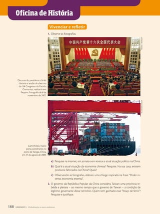 Oficina de História
Vivenciar e refletir
1. Observe as fotografias.
a) Pesquise na internet, em jornais e em revistas a atual situação política na China.
b) Qual é a atual situação da economia chinesa? Pesquise. Na sua casa, existem
produtos fabricados na China? Quais?
c) Observando as fotografias, elabore uma charge inspirada na frase: “Poder in-
tenso, economia extensa”.
2. O governo da República Popular da China considera Taiwan uma província re-
belde e pleiteia – ao mesmo tempo que o governo de Taiwan – a condição de
legítimo governante desse território. Quem tem ganhado esse “braço de ferro”?
Pesquise e justifique.
03 11 014 F HGLOBAL3
Frederic
j.
brOWn/aFp
Discurso do presidente chinês
durante a sessão de abertura
do 16o
Congresso do Partido
Comunista, realizado em
Pequim. Fotografia de 8 de
novembro de 2002.
dycj/iMaGinechina/aFp
Caminhões e navio
porta-contêineres no
porto de Xangai, China,
em 21 de agosto de 2009.
188 UNIDADE 3 Globalização e meio ambiente
 