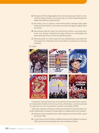 b) Pela ação de ONGs (Organizações Não Governamentais) que limitam os inves-
timentos estatais chineses, uma vez que estes se mostram desinteressados em
relação aos problemas sociais africanos.
c) Pela aliança com os capitais e investimentos diretos realizados pelos países
ocidentais, promovendo o crescimento econômico de algumas regiões desse
continente.
d) Pela presença cada vez maior de investimentos diretos, o que pode repre-
sentar uma ameaça à soberania dos países africanos ou manipulação das
ações destes governos em favor dos grandes projetos.
e) Pela presença de um número cada vez maior de diplomatas, o que pode levar
à formação de um Mercado Comum Sino-Africano, ameaçando os interesses
ocidentais.
6. (UERJ)
A seleção de capas da revista Veja acima apresenta importantes fatos e proces-
sos relacionados à história da China nas últimas três décadas, incluindo a previsão
do surgimento de mais uma potência mundial, numa edição de 2003.
Apesar das mudanças verificadas, as lideranças do Partido Comunista Chinês con-
tinuam reafirmando a intenção de “jamais copiar os modelos políticos do Ocidente”.
a) Apresente duas consequências da modernização da economia chinesa, a partir
dos anos de 1980.
b) A capa “Fúria na China” lembra a rebelião da Praça da Paz Celestial, ocorrida em
1989. Aponte duas reivindicações dos jovens estudantes, à época.
acerVO
abril
cOMunicações
s/a
190 UNIDADE 3 Globalização e meio ambiente
 