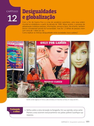 capítulo
12
Desigualdades
e globaliza•‹o
• Reflita sobre a cena retratada na fotografia. Em sua opinião, cenas seme-
lhantes a esta ocorrem exclusivamente nos países pobres? Justifique sua
resposta.
Com o fim da Guerra Fria e a crise do socialismo autoritário, uma nova ordem
mundial se estabeleceu a partir da década de 1990. Nesse cenário, o processo de
globalização mobilizou pessoas, informações, serviços e bens. No entanto, também
excluiu considerável parcela da humanidade: mais de 1,3 bilhão de pessoas vivem
com cerca de 1 dólar por dia.
Como explicar as imensas desigualdades entre sociedades ricas e pobres?
Danish
siDDiqui/ReuteRs/Latinstock
Mulher vende vegetais em frente a salão de beleza, em Mumbai, na Índia, em março de 2012.
191
CAPÍTULO 12 Desigualdades e globalização
 