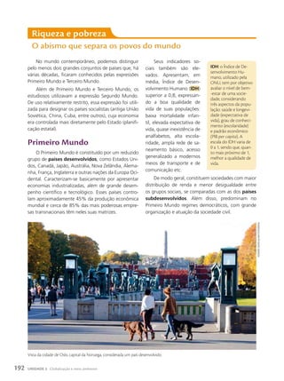 Seus indicadores so-
ciais também são ele-
vados. Apresentam, em
média, Índice de Desen-
volvimento Humano (IDH)
superior a 0,8, expressan-
do a boa qualidade de
vida de suas populações:
baixa mortalidade infan-
til, elevada expectativa de
vida, quase inexistência de
analfabetos, alta escola-
ridade, ampla rede de sa-
neamento básico, acesso
generalizado a modernos
meios de transporte e de
comunicação etc.
De modo geral, constituem sociedades com maior
distribuição de renda e menor desigualdade entre
os grupos sociais, se comparadas com as dos países
subdesenvolvidos. Além disso, predominam no
Primeiro Mundo regimes democráticos, com grande
organização e atuação da sociedade civil.
Riqueza e pobreza
O abismo que separa os povos do mundo
IDH: o Índice de De-
senvolvimento Hu-
mano, utilizado pela
ONU, tem por objetivo
avaliar o nível de bem-
-estar de uma socie-
dade, considerando
três aspectos da popu-
lação: saúde e longevi-
dade (expectativa de
vida), grau de conheci-
mento (escolaridade)
e padrão econômico
(PIB per capita). A
escala do IDH varia de
0 a 1, sendo que, quan-
to mais próximo de 1,
melhor a qualidade de
vida.
No mundo contemporâneo, podemos distinguir
pelo menos dois grandes conjuntos de países que, há
várias décadas, ficaram conhecidos pelas expressões
Primeiro Mundo e Terceiro Mundo.
Além de Primeiro Mundo e Terceiro Mundo, os
estudiosos utilizavam a expressão Segundo Mundo.
De uso relativamente restrito, essa expressão foi utili-
zada para designar os países socialistas (antiga União
Soviética, China, Cuba, entre outros), cuja economia
era controlada mais diretamente pelo Estado (planifi-
cação estatal).
primeiro Mundo
O Primeiro Mundo é constituído por um reduzido
grupo de países desenvolvidos, como Estados Uni-
dos, Canadá, Japão, Austrália, Nova Zelândia, Alema-
nha, França, Inglaterra e outras nações da Europa Oci-
dental. Caracterizam-se basicamente por apresentar
economias industrializadas, além de grande desem-
penho científico e tecnológico. Esses países contro-
lam aproximadamente 45% da produção econômica
mundial e cerca de 85% das mais poderosas empre-
sas transnacionais têm neles suas matrizes.
Vista da cidade de Oslo, capital da Noruega, considerada um país desenvolvido.
howaRD
Davies/aLamy/FotoaRena
192 UNIDADE 3 Globalização e meio ambiente
 