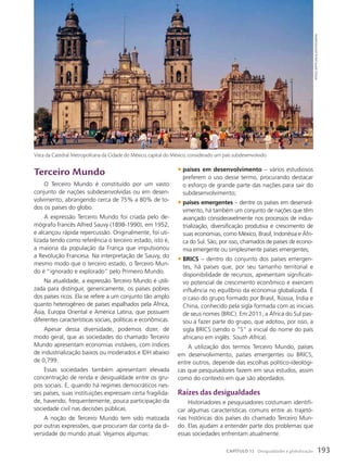 terceiro Mundo
O Terceiro Mundo é constituído por um vasto
conjunto de nações subdesenvolvidas ou em desen-
volvimento, abrangendo cerca de 75% a 80% de to-
dos os países do globo.
A expressão Terceiro Mundo foi criada pelo de-
mógrafo francês Alfred Sauvy (1898-1990), em 1952,
e alcançou rápida repercussão. Originalmente, foi uti-
lizada tendo como referência o terceiro estado, isto é,
a maioria da população da França que impulsionou
a Revolução Francesa. Na interpretação de Sauvy, do
mesmo modo que o terceiro estado, o Terceiro Mun-
do é “ignorado e explorado” pelo Primeiro Mundo.
Na atualidade, a expressão Terceiro Mundo é utili-
zada para distinguir, genericamente, os países pobres
dos países ricos. Ela se refere a um conjunto tão amplo
quanto heterogêneo de países espalhados pela África,
Ásia, Europa Oriental e América Latina, que possuem
diferentes características sociais, políticas e econômicas.
Apesar dessa diversidade, podemos dizer, de
modo geral, que as sociedades do chamado Terceiro
Mundo apresentam economias instáveis, com índices
de industrialização baixos ou moderados e IDH abaixo
de 0,799.
Essas sociedades também apresentam elevada
concentração de renda e desigualdade entre os gru-
pos sociais. E, quando há regimes democráticos nes-
ses países, suas instituições expressam certa fragilida-
de, havendo, frequentemente, pouca participação da
sociedade civil nas decisões públicas.
A noção de Terceiro Mundo tem sido matizada
por outras expressões, que procuram dar conta da di-
versidade do mundo atual. Vejamos algumas:
• países em desenvolvimento – vários estudiosos
preferem o uso desse termo, procurando destacar
o esforço de grande parte das nações para sair do
subdesenvolvimento;
• países emergentes – dentre os países em desenvol-
vimento, há também um conjunto de nações que têm
avançado consideravelmente nos processos de indus-
trialização, diversificação produtiva e crescimento de
suas economias, como México, Brasil, Indonésia e Áfri-
ca do Sul. São, por isso, chamados de países de econo-
mia emergente ou simplesmente países emergentes;
• BRICS – dentro do conjunto dos países emergen-
tes, há países que, por seu tamanho territorial e
disponibilidade de recursos, apresentam significati-
vo potencial de crescimento econômico e exercem
influência no equilíbrio da economia globalizada. É
o caso do grupo formado por Brasil, Rússia, Índia e
China, conhecido pela sigla formada com as iniciais
de seus nomes (BRIC). Em 2011, a África do Sul pas-
sou a fazer parte do grupo, que adotou, por isso, a
sigla BRICS (sendo o “S” a inicial do nome do país
africano em inglês: South Africa).
A utilização dos termos Terceiro Mundo, países
em desenvolvimento, países emergentes ou BRICS,
entre outros, depende das escolhas político-ideológi-
cas que pesquisadores fazem em seus estudos, assim
como do contexto em que são abordados.
Raízes das desigualdades
Historiadores e pesquisadores costumam identifi-
car algumas características comuns entre as trajetó-
rias históricas dos países do chamado Terceiro Mun-
do. Elas ajudam a entender parte dos problemas que
essas sociedades enfrentam atualmente.
Vista da Catedral Metropolitana da Cidade do México, capital do México, considerado um país subdesenvolvido.
witoLD
skRypczak/aLamy/FotoaRena
193
CAPÍTULO 12 Desigualdades e globalização
 