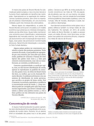 A maioria dos países do Terceiro Mundo foi colo-
nizada por países europeus, e seus recursos naturais e
humanos foram explorados em benefício das metró-
poles. Especializaram-se na exportação de matérias-
-primas e produtos primários, bem como na importa-
ção de produtos industrializados, em uma economia
moldada a partir dos interesses dos colonizadores.
Mesmo depois da independência, os países do
Terceiro Mundo continuaram vinculados a um modelo
econômico que preservava os interesses estrangeiros,
aliados aos das elites locais. Quase todos mantiveram
uma economia pouco diversificada e extremamente
dependente dos mercados externos. Sem diversifica-
ção da economia e sem incorporação de novas tecno-
logias, esses países não promoveram transformações
estruturais. Nesta linha de interpretação, o economis-
ta Celso Furtado declarou:
Alguns países podem ter crescimento eco-
nômico a partir dos produtos primários. Terão
aumento de renda, o qual poderá ser apropria-
do por uma minoria, por uma elite que adota,
então, padrões de consumo e formas de viver
típicas dos países mais ricos [...]. Esse país
crescerá economicamente, mas não se trans-
formará, ao contrário, se deformará [...].
Crescem a produtividade e a renda per capi-
ta, mas, se não houver distribuição de renda,
apenas se reproduzem os padrões de consu-
mo dos países ricos. As elites do Brasil vivem
tão bem, ou melhor, que as do chamado Pri-
meiro Mundo. O subdesenvolvimento cria um
sistema de distribuição de renda perverso,
que sacrifica os grupos de baixa renda. Pois
é inerente à economia capitalista a tendência
à concentração social da renda. [...] Essa ten-
dência pode ser corrigida pela ação das forças
sociais organizadas, que levam o Estado capi-
talista a adotar uma política social [...]. Daí o
fator político ser tão relevante nos países do
Terceiro Mundo.
FURTADO, Celso. In: Estatísticas do Século XX – IBGE.
Rio de Janeiro: IBGE, 2003. p. 16.
concentração de renda
A riqueza material produzida nos países capitalis-
tas não é distribuída de forma equilibrada entre as po-
pulações do mundo inteiro. Portanto, há um abismo
entre as sociedades dos países ricos e as dos países
pobres. Calcula-se que 80% da renda produzida no
mundo concentra-se nas mãos de 15% da popula-
ção do planeta, que vive, em sua maioria, nos países
ricos. Enquanto isso, mais da metade da humanidade
enfrenta problemas relacionados à pobreza, como má
nutrição, falta de moradia, desamparo à saúde, bai-
xos salários e desemprego.
Esse desnível socioeconômico entre países ricos e
pobres reflete-se também no tempo médio de vida
dos habitantes. Por exemplo: em 2013, de acordo
com dados do Banco Mundial, no Japão as pessoas
viviam, em média, 83 anos. Já em Serra Leoa, um dos
países mais pobres do continente africano, a expecta-
tiva média de vida era de 50 anos.1
1 Cf. Banco Mundial. Disponível em: http://data.worldbank.org/country. Acesso em: 21 fev. 2016.
Em Tóquio, idosos participam de atividades físicas com halteres
de madeira, na celebração do Keiro no Hi, o Dia do Respeito ao
Idoso, comemorado no Japão desde 1966. Até 2060, a proporção
de habitantes com 65 anos ou mais será de 40% da população
japonesa. Fotografia de 2015.
yoshikazu
tsuno/aFp
Liba
tayLoR/coRbis/FotoaRena
Médico contabiliza dados estatísticos da situação da saúde
pública na vila de Masiaka, em Serra Leoa. Fotografia de 2007.
194 UNIDADE 3 Globalização e meio ambiente
 