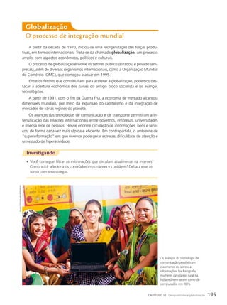 A partir da década de 1970, iniciou-se uma reorganização das forças produ-
tivas, em termos internacionais. Trata-se da chamada globalização, um processo
amplo, com aspectos econômicos, políticos e culturais.
O processo de globalização envolve os setores público (Estados) e privado (em-
presas), além de diversos organismos internacionais, como a Organização Mundial
do Comércio (OMC), que começou a atuar em 1995.
Entre os fatores que contribuíram para acelerar a globalização, podemos des-
tacar a abertura econômica dos países do antigo bloco socialista e os avanços
tecnológicos.
A partir de 1991, com o fim da Guerra Fria, a economia de mercado alcançou
dimensões mundiais, por meio da expansão do capitalismo e da integração de
mercados de várias regiões do planeta.
Os avanços das tecnologias de comunicação e de transporte permitiram a in-
tensificação das relações internacionais entre governos, empresas, universidades
e imensa rede de pessoas. Houve enorme circulação de informações, bens e servi-
ços, de forma cada vez mais rápida e eficiente. Em contrapartida, o ambiente de
“superinformação” em que vivemos pode gerar estresse, dificuldade de atenção e
um estado de hiperatividade.
Globalização
O processo de integração mundial
Investigando
• Você consegue filtrar as informações que circulam atualmente na internet?
Como você seleciona os conteúdos importantes e confiáveis? Debata esse as-
sunto com seus colegas.
Os avanços da tecnologia de
comunicação possibilitam
o aumento do acesso a
informações. Na fotografia,
mulheres de vilarejo rural na
Índia reúnem-se em torno de
computador, em 2015.
visuaLs
stock/aLamy/FotoaRena
195
CAPÍTULO 12 Desigualdades e globalização
 