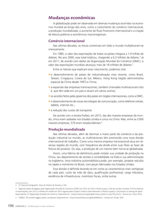 Mudanças econômicas
A globalização pode ser observada em diversas mudanças ocorridas na econo-
mia mundial ao longo dos anos, como o crescimento do comércio internacional,
a produção mundializada, o aumento do fluxo financeiro internacional e a criação
de blocos políticos e econômicos macrorregionais.
comércio internacional
Nas últimas décadas, as trocas comerciais em todo o mundo multiplicaram-se
imensamente.
Em 1985, o valor das exportações de todos os países chegava a 1,9 trilhão de
dólares. No ano 2000, esse total triplicou, chegando a 6,3 trilhões de dólares.2
Já
em 2011, de acordo com dados da Organização Mundial do Comércio (OMC), o
valor das exportações mundiais alcançou mais de 18 trilhões de dólares.3
Entre os fatores que explicam esse crescimento, podemos citar:
• o desenvolvimento de países de industrialização mais recente, como Brasil,
Taiwan, Cingapura, Coreia do Sul, México, Hong Kong (região administrativa
especial da China desde 1997) e China;
• a expansão das empresas transnacionais, também chamadas multinacionais (isto
é, que têm sede em um país e atuam em vários outros);
• os acordos feitos pelos governos dos países em órgãos internacionais, como a OMC;
• o desenvolvimento de novas tecnologias de comunicação, como telefone celular,
tablets, internet etc.;
• a redução dos custos de transporte.
De acordo com a revista Forbes, em 2015, das dez maiores empresas do mun-
do, cinco eram sediadas nos Estados Unidos e cinco na China. Mas, entre as 2000
maiores empresas, 579 eram estadunidenses.4
produção mundializada
Nas últimas décadas, além de dominar a maior parte do comércio e da pro-
dução industrial no mundo, as multinacionais têm promovido uma nova divisão
internacional do trabalho. Como uma mesma empresa transnacional atua em di-
versas regiões do mundo, com frequência ela divide entre suas filiais as fases de
feitura do produto. Ou seja, a produção de um mesmo bem torna-se globalizada.
Assim, uma fábrica de eletrônicos pode instalar sua unidade de produção na
China, seu departamento de vendas e contabilidade na Índia e sua administração
na Inglaterra. Uma indústria automobilística pode, por exemplo, projetar veículos
no Japão e montá-los no Brasil, com peças fabricadas nos Estados Unidos.
Essa divisão é definida levando-se em conta as características mais vantajosas
de cada país: custo da mão de obra, qualificação profissional, carga tributária,
existência de infraestrutura, incentivos fiscais, entre outras.
2 Cf. National Geographic, Atlas da História do Mundo, p. 326.
3 Segundo dados divulgados pela Organização Mundial do Comércio (OMC) em 2015, em 2014 o Brasil ocupou 1,2% das vendas mundiais. A China liderava
as exportações, com US$ 2,3 trilhões em vendas em 2014, seguida pelos Estados Unidos e pela Alemanha. O Brasil ocupava a 25a
posição no ranking de países
exportadores. Cf. Organização Mundial do Comércio. Disponível em: https://www.wto.org/english/news_e/pres15_e/pr739_e.htm. Acesso em: 18 jan. 2016.
4 FORBES. The world’s biggest public companies. Disponível em: http://www.forbes.com/global2000/list/. Acesso em: 20 abr. 2016.
196 UNIDADE 3 Globalização e meio ambiente
 