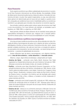 Fluxo financeiro
Outro aspecto econômico que reflete a globalização da economia é o aumen-
to do fluxo financeiro internacional nas últimas décadas. Na atualidade, trilhões
de dólares giram diariamente pelos bancos, bolsas de valores e mercados de inves-
timentos de todo o mundo. Esse capital é especulativo, ou seja, seus administra-
dores aplicam em determinado país em busca de lucro rápido e, quando se sen-
tem ameaçados por problemas locais (como instabilidade política ou econômica),
transferem suas aplicações para mercados mais atraentes no momento seguinte.
Essa entrada e saída de capitais pode conduzir países de economia mais frágil
a uma crise econômica. Foi o que sofreram, por exemplo, as sociedades russa e
brasileira, em 1998-1999, e a argentina, em 2001-2002.
Nesse período, bilhões de dólares deixaram de ser investidos nesses países por
especuladores estrangeiros e nacionais que, inseguros com a situação político-
-econômica desses países, foram em busca de estabilidade em outros mercados.
Blocos econômicos e políticos macrorregionais
Uma das principais tendências econômicas das últimas décadas tem sido a for-
mação de blocos macrorregionais de países com o objetivo de reduzir as barreiras
alfandegárias e facilitar as trocas comerciais e financeiras entre eles. Assim, nessas
grandes unidades econômicas, são cada vez mais livres a circulação de capitais e
as associações entre empresários. Isso tem estimulado – ao mesmo tempo em que
caracteriza – o processo de globalização da economia.
Existem diferentes tipos de blocos macrorregionais, com objetivos distintos,
como a área de livre-comércio, a união aduaneira e o mercado comum.
Observe, a seguir, alguns blocos de destaque, categorizados por região:
• América do Norte – conhecido como Nafta (North American Free Trade
Agreement ou Tratado Norte-Americano de Livre-Comércio), formado em 1994.
Abrange as economias dos Estados Unidos, do Canadá e do México;
• Pacífico – conhecido como Apec (Asia-Pacific Economic Cooperation, ou Coo-
peração Econômica da Ásia e do Pacífico), oficializado em 1993. Reunia, inicial-
mente, países do sudeste asiático, como Japão, Coreia do Sul, Cingapura, Hong
Kong e Taiwan. Atualmente, incorpora outras nações da Ásia (como a Rússia),
da Oceania (como a Austrália) e da América que são banhadas pelo oceano
Pacífico (como o Chile, o Peru, o México, o Canadá e os EUA), totalizando 21
países-membros até 2016;
• Europa – conhecido como União Europeia (UE), instituído em 1992, embora seu
processo de constituição tenha se iniciado em 1951. Abrange quase todos os
países da Europa Ocidental e boa parte dos da Europa Oriental, totalizando 28
países-membros até 2015;
• América do Sul – destaca-se no continente americano o Mercado Comum do
Sul (Mercosul), bloco econômico formado por Brasil, Paraguai, Argentina e Uru-
guai desde 1991, além da Venezuela, cuja adesão definitiva ocorreu em 2012. A
partir de 1996, o bloco passou a contar com a participação do Chile e da Bolívia
como Estados-associados, mesma condição adquirida pelo Peru, em 2003, além
da Colômbia e do Equador, em 2004. Guiana e Suriname tornaram-se Estados-
-associados em 2013.
197
CAPÍTULO 12 Desigualdades e globalização
 