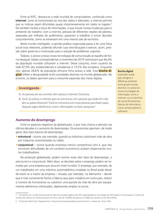 Entre as NTIC, destaca-se a rede mundial de computadores, conhecida como
internet. Junto às transmissões ao vivo das rádios e televisões, a internet permite
que as notícias sejam difundidas quase instantaneamente em todos os lugares.5
Ela também facilita a troca de informações, o que trouxe muitas mudanças para o
ambiente do trabalho: com a internet, pessoas de diferentes regiões do planeta,
separadas por milhares de quilômetros, passaram a trabalhar e tomar decisões
conjuntamente, como se estivessem em uma mesma sala de escritório.
Neste mundo interligado, a opinião pública organizada passa a ter uma força
social mais relevante, podendo difundir suas reivindicações e exercer, assim, pres-
são sobre governos e instituições para a solução de problemas urgentes.
Todavia, o acesso a essas novas tecnologias de comunicação se espalha de for-
ma desigual. Dados correspondentes a novembro de 20156
estimavam que 46,4%
da população mundial utilizavam a internet. Desse conjunto, eram usuários da
rede 87,9% dos estadunidenses e canadenses e 73,5% dos europeus. Enquanto
isso, apenas 28,6% da população africana tinha acesso à rede. Essa brecha di-
gital reflete a desigualdade entre sociedades distintas no mundo globalizado. No
entanto, os dados apontam para a crescente expansão dos meios digitais.
Brecha digital:
expressão usada
para designar a
diferença existente
entre grupos sociais
distintos no acesso às
novas tecnologias da
informação, como a
internet, ou no domínio
de outras ferramentas
básicas de informática,
como computadores e
softwares.
5 De acordo com a União Internacional de Telecomunicações (agência da ONU especializada em tecnologias de informação e comunicação), o número de
usuários de internet no mundo alcançou, em 2015, cerca de 3 bilhões de pessoas. Em 2000, esse número era de 250 milhões.
6 Cf. Internet World Stats. Disponível em: http://www.internetworldstats.com/stats.htm. Acesso em: 18 jan. 2016.
Investigando
1. As pessoas do seu convívio têm acesso à internet? Comente.
2. Você já utilizou a internet para se comunicar com pessoas que estão em cida-
des ou países distantes? Você se comunica com essas pessoas para bater papo,
disputar jogos eletrônicos, trocar informações ou fazer pesquisas?
aumento do desemprego
Entre os aspectos negativos da globalização, o que mais chama a atenção nas
últimas décadas é o aumento do desemprego. Os economistas apontam, de modo
geral, dois tipos básicos de desemprego:
• estrutural – ocorre, por exemplo, quando as indústrias substituem mão de obra
por máquinas automatizadas ou robôs;
• conjuntural – ocorre quando empresas menos competitivas (isto é, que não
venceram dificuldades de um contexto econômico) acabam dispensando mui-
tos trabalhadores.
Na produção globalizada, podem ocorrer esses dois tipos de desemprego, o
estrutural e o conjuntural. Além disso, as decisões sobre o emprego podem ser to-
madas por uma empresa que atua em nível mundial. O emprego, por exemplo, de
um trabalhador em uma indústria automobilística instalada no Brasil pode deixar
de existir se a matriz da empresa – situada, por exemplo, na Alemanha – decidir
que é mais conveniente fechar a fábrica aqui para instalá-la em outro país, reduzir
o número de funcionários ou substituir uma parcela da mão de obra por equipa-
mentos eletrônicos sofisticados, objetivando ampliar os lucros.
199
CAPÍTULO 12 Desigualdades e globalização
 