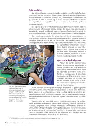 7 Cf. Revista del CLAD. Centro Latinoamericano de Administración para el Desarrollo, Caracas, out. 1998. p. 17.
Baixos salários
Nas últimas décadas, empresas instaladas em países como Coreia do Sul, Indo-
nésia, China e Brasil, bem como em Hong Kong, passaram a produzir bens simila-
res aos fabricados, por exemplo, no Japão, nos Estados Unidos e na Alemanha. Só
que os custos de mão de obra em alguns desses países de industrialização recente
são em geral mais baixos, de tal modo que as empresas neles instaladas ganharam
em competitividade.
Isso significa que, se os trabalhadores dessas economias emergentes recebem
salários bastante inferiores aos de seus colegas dos países mais desenvolvidos, a
globalização não está contribuindo para melhorar significativamente o padrão de
vida desses trabalhadores – que se mantém em níveis que vão de baixo a moderado.
Com relação às sociedades dos países desenvolvidos, é preciso destacar, no
entanto, que a conjuntura da produção globalizada também está gerando alguns
problemas para suas populações. Em vários países, tem havido aumento do de-
semprego (estrutural e conjuntural), o que vem pressionando a baixa dos salários
e a supressão de vários direitos conquis-
tados durante décadas por seus traba-
lhadores. Isso confirma uma tendência
geral de queda no valor do trabalho, o
que vem afetando, sobretudo, as classes
médias em várias partes do planeta.
concentração de riquezas
Apesar das grandes transformações
ligadas ao processo de globalização, a
maioria dos países em desenvolvimento
ainda continua desempenhando o papel
de exportador de matérias-primas e so-
frendo as consequências de seu atraso
tecnológico. Paralelamente, seus merca-
dos foram inundados por produtos mais
baratos feitos em outras partes do mun-
do, sem que suas exportações aumentas-
sem na mesma medida.
Assim, podemos concluir que as mudanças decorrentes da globalização não
vêm se traduzindo em ganhos econômicos e sociais na maior parte do mundo.
Como observou o sociólogo alemão Heinz Sonntag, o processo atual de glo-
balização da economia tem favorecido ainda mais a concentração de riquezas,
ampliando a distância entre ricos e pobres, seja em termos nacionais, seja inter-
nacionais.7
Vivemos, assim, em um mundo marcado por imensos contrastes. De um lado,
temos realidades cada vez mais padronizadas: shoppings, comidas e roupas so-
fisticadas, aeroportos, hotéis luxuosos, automóveis, computadores, telefones ce-
lulares, entre outros produtos do mundo globalizado, bens e lugares desfrutados
por grupos restritos de indivíduos (os “incluídos”). Do outro lado, encontramos
carências e mazelas vividas diariamente por bilhões de seres humanos que não
usufruem os benefícios da globalização (os “excluídos”).
cRack
paLinGGi/ReuteRs/Latinstock
Em 2007, operários indonésios
trabalham na fabricação
de tênis esportivos de uma
empresa estadunidense. A
fábrica está localizada em
Java, ilha do arquipélago da
Indonésia, local onde menores
custos de mão de obra
podem ser encontrados.
200 UNIDADE 3 Globalização e meio ambiente
 