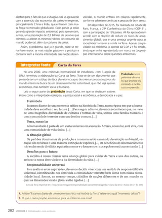 No ano 2000, uma comissão internacional de estudiosos, com o apoio da
ONU, terminou a elaboração da Carta da Terra. Trata-se de um documento que
pretende ser um código de ética planetário, capaz de orientar pessoas e povos do
mundo inteiro na busca de um desenvolvimento sustentável, que não seja apenas
econômico, mas também social e humano.
Leia a seguir parte do preâmbulo dessa Carta, em que se destacam valores
éticos como a integridade ecológica, a justiça social e econômica, a democracia e a paz.
Preâmbulo
Estamos diante de um momento crítico na história da Terra, numa época em que a huma-
nidade deve escolher o seu futuro. […] Para seguir adiante, devemos reconhecer que, no meio
de uma magnífica diversidade de culturas e formas de vida, somos uma família humana e
uma comunidade terrestre com um destino comum. […]
Terra, nosso lar
A humanidade é parte de um vasto universo em evolução. A Terra, nosso lar, está viva, com
uma comunidade de vida única. […]
A situação global
Os padrões dominantes de produção e consumo estão causando devastação ambiental, re-
dução dos recursos e uma massiva extinção de espécies. […] Os benefícios do desenvolvimento
não estão sendo divididos equitativamente e o fosso entre ricos e pobres está aumentando. […]
Desafios para o futuro
A escolha é nossa: formar uma aliança global para cuidar da Terra e uns dos outros, ou
arriscar a nossa destruição e a da diversidade da vida. […]
Responsabilidade universal
Para realizar estas aspirações, devemos decidir viver com um sentido de responsabilidade
universal, identificando-nos com toda a comunidade terrestre bem como com nossa comu-
nidade local. Somos, ao mesmo tempo, cidadãos de nações diferentes e de um mundo no
qual as dimensões local e global estão ligadas. […]
Carta da Terra. Disponível em: http://www.mma.gov.br/responsabilidade-socioambiental/agenda-21/carta-da-terra. Acesso em: 21 fev. 2016.
Interpretar fonte Carta da Terra
preâmbulo: texto
preliminar de uma
lei, que anuncia seu
conteúdo e facilita
sua compreensão.
1. A frase “Estamos diante de um momento crítico na história da Terra” refere-se a qual “momento crítico”?
2. O que o texto propõe, em síntese, para se enfrentar essa crise?
alertam para o fato de que a situação está se agravando
com a ascensão das economias de países emergentes,
principalmente China e Índia, que entraram com mui-
ta força no mercado globalizado. Esses países já estão
gerando grande impacto ambiental, pois apresentam,
juntos, uma população de 2,5 bilhões de pessoas que
começou a adotar os mesmos hábitos de consumo do
mundo ocidental, além do costume de poluir.
Assim, o problema, que já é grande, pode se tor-
nar bem maior: se mais nações passarem a produzir e
consumir com a mesma intensidade das nações desen-
volvidas, o mundo entrará em colapso rapidamente,
conforme advertem cientistas e pessoas de bom senso.
Em dezembro de 2015, foi realizada na cidade de
Paris, França, a 21a
Conferência do Clima (COP 21),
com a participação de 195 países. Ali foi aprovado um
acordo com o objetivo de reduzir os níveis de aque-
cimento global, que é uma ameaça urgente para as
sociedades humanas e a vida na Terra. Apesar da gra-
vidade do problema, o acordo da COP 21 foi tímido,
ainda que tenha representado um marco na coopera-
ção internacional sobre questões ambientais.
202 UNIDADE 3 Globalização e meio ambiente
 