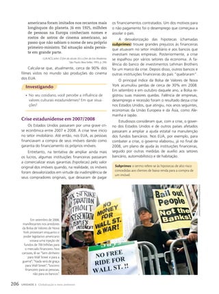 crise estadunidense em 2007/2008
Os Estados Unidos passaram por uma grave cri-
se econômica entre 2007 e 2008. A crise teve início
no setor imobiliário. Até então, nos EUA, as pessoas
financiavam a compra de seus imóveis dando como
garantia do financiamento os próprios imóveis.
Entretanto, na tentativa de ampliar ainda mais
os lucros, algumas instituições financeiras passaram
a comercializar essas garantias (hipotecas) pelo valor
original dos imóveis quando, na realidade, os imóveis
foram desvalorizados em virtude da inadimplência de
seus compradores originais, que deixaram de pagar
Investigando
• No seu cotidiano, você percebe a influência de
valores culturais estadunidenses? Em que situa-
ções?
americana foram imitados nos recantos mais
longínquos do planeta. Já em 1925, milhões
de pessoas na Europa conheciam nomes e
rostos de astros de cinema americano, ao
passo que não sabiam o nome de seu próprio
primeiro-ministro. Tal situação ainda persis-
te em grande parte.
LUKACS, John. O fim do século 20 e o fim da Era Moderna.
São Paulo: Best-Seller, 1993. p. 290.
Calcula-se que, atualmente, cerca de 90% dos
filmes vistos no mundo são produções do cinema
dos EUA.
os financiamentos contratados. Um dos motivos para
o não pagamento foi o desemprego que começava a
assolar o país.
A desvalorização das hipotecas (chamadas
subprimes) trouxe grandes prejuízos às financeiras
que atuavam no setor imobiliário e aos bancos que
investiam nessas empresas. Posteriormente, a crise
se espalhou por vários setores da economia. A fa-
lência do banco de investimentos Lehman Brothers
foi um marco da crise. Depois disso, outros bancos e
outras instituições financeiras do país “quebraram”.
O principal índice da Bolsa de Valores de Nova
York acumulou perdas de cerca de 30% em 2008.
Em setembro e em outubro daquele ano, a Bolsa re-
gistrou suas maiores quedas. Falência de empresas,
desemprego e recessão foram o resultado dessa crise
nos Estados Unidos, que atingiu, nos anos seguintes,
economias da União Europeia e da Ásia, como Ale-
manha e Japão.
Estudiosos consideram que, com a crise, o gover-
no dos Estados Unidos e de outros países afetados
passaram a ampliar a ajuda estatal na manutenção
dos fundos bancários. Nos EUA, por exemplo, para
combater a crise, o governo elaborou, já no final de
2008, um plano de ajuda às instituições financeiras,
seguido por outras medidas de auxílio aos setores
bancário, automobilístico e de habitação.
Subprimes: o termo refere-se às hipotecas de alto risco
concedidas aos clientes de baixa renda para a compra de
um imóvel.
Em setembro de 2008,
manifestantes nos arredores
da Bolsa de Valores de Nova
York protestam enquanto o
poder legislativo americano
votava uma injeção de
fundos de 700 bilhões para
o mercado financeiro. Nos
cartazes, lê-se: “Sem dinheiro
para Wall Street e para a
guerra!”; “Nada será de graça
para Wall Street”, “Socorro
financeiro para as pessoas,
não para os bancos”.
shannon
stapLeton/ReuteRs/Latinstock
206 UNIDADE 3 Globalização e meio ambiente
 
