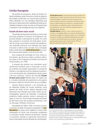 união Europeia
No período do pós-guerra, países da Europa oci-
dental receberam ajuda financeira e militar do governo
dos Estados Unidos para sua reconstrução econômica
(Plano Marshall). Foi uma estratégia desenhada para
promover o desenvolvimento capitalista das diversas so-
ciedades europeias e evitar que elas se inclinassem para
o socialismo. Essa estratégia alcançou seus objetivos.
Estado de bem-estar social
Os partidos de esquerda (socialistas e comunistas)
da Europa ocidental, no entanto, se fortaleceram, dis-
putando eleições e participando do poder. Por outro
lado, passaram a se orientar, de modo geral, no sen-
tido de corrigir as principais injustiças do capitalismo,
sem pretender promover uma revolução que deses-
truturasse o sistema como um todo. Era a concepção
política defendida pela social-democracia (ou socia-
lismo democrático) desde o final do século XIX.
Essa mudança de orientação foi fruto, entre ou-
tros fatores, das denúncias sobre as práticas stalinis-
tas, feitas no XX Congresso do Partido Comunista da
União Soviética, em 1956.
A atuação dos partidos com orientação social-
-democrata contribuiu para a construção, na Euro-
pa ocidental, de Estados organizados no sentido de
atender a uma agenda social vinculada principalmen-
te às reivindicações dos trabalhadores desses países
e de seus sindicatos. Trata-se do chamado Estado
de bem-estar social (Welfare State, em inglês), isto
é, o Estado entendido principalmente como agente
promotor e defensor do bem-estar de seus cidadãos.
Diversos direitos passaram a ser instituídos pe-
los diferentes Estados da Europa Ocidental, como
garantia de renda mínima, salários segundo certos
patamares (mais elevados que antes), auxílio aos de-
sempregados, garantia de habitação e transportes,
assistência médica gratuita, acesso à educação em
todos os níveis etc. Os principais exemplos de Estados
de bem-estar social são os países escandinavos: Sué-
cia, Noruega, Finlândia e Dinamarca.
Nas décadas de 1980 e 1990, no entanto, ocorreu
a ascensão ao poder de governos seguidores do neo-
liberalismo em países como Inglaterra e França. Mais
interessados em tornar suas economias competitivas
no mercado mundial, trataram de liberalizar o Estado
e a economia, revendo ou suprimindo muitos dos di-
reitos conquistados durante décadas de reivindicações.
Social-democracia: corrente de pensamento político de
esquerda que, a partir do final do século XIX, iniciou uma
revisão de alguns conceitos marxistas, sendo por isso
denominada revisionista. Os partidos social-democratas
foram se distanciando do marxismo e se aproximando
do liberalismo, ao defender o pleno desenvolvimento
do capitalismo, mas com reformas que garantissem a
distribuição de riquezas.
Neoliberalismo: embora o termo tenha mais de um
sentido, na atualidade refere-se à vertente do liberalismo
econômico surgida nos Estados Unidos, com a chamada
Escola de Chicago, que defendia liberdade do mercado
e mínima intervenção estatal na economia. Alcançou
grande repercussão a partir da década de 1970 nos
governos de várias partes do mundo.
Em 18 de julho de 1987, o então presidente Ronald Reagan
(1911-2004) e o secretário de Estado George Shultz assistem à
primeira-ministra britânica Margaret Thatcher (1925-2013) ler
um acordo, na área externa da Casa Branca, em Washington,
Estados Unidos. Thatcher declarou que o mundo precisava, mais
do que nunca, da liderança estadunidense.
J.
scott
appLewhite/ap
photo/GLow
imaGes
207
CAPÍTULO 12 Desigualdades e globalização
 