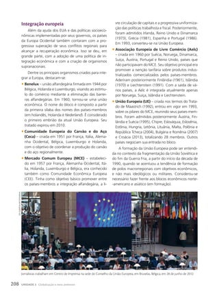 Integração europeia
Além da ajuda dos EUA e das políticas socioeco-
nômicas implementadas por seus governos, os países
da Europa Ocidental também contaram com a pro-
gressiva superação de seus conflitos regionais para
alcançar a recuperação econômica. Isso se deu, em
grande parte, com a adoção de uma política de in-
tegração econômica e com a criação de organismos
supranacionais.
Dentre os principais organismos criados para inte-
grar a Europa, destacam-se:
• Benelux – união alfandegária firmada em 1944 por
Bélgica, Holanda e Luxemburgo, visando ao estímu-
lo do comércio mediante a eliminação das barrei-
ras alfandegárias. Em 1960, tornou-se uma união
econômica. O nome do bloco é composto a partir
da primeira sílaba dos nomes dos países-membros
(em holandês, Holanda é Nederland). É considerado
o primeiro embrião da atual União Europeia. Seu
tratado expirou em 2010.
• Comunidade Europeia do Carvão e do Aço
(Ceca) – criada em 1951 por França, Itália, Alema-
nha Ocidental, Bélgica, Luxemburgo e Holanda,
com o objetivo de coordenar a produção do carvão
e do aço regionalmente.
• Mercado Comum Europeu (MCE) – estabeleci-
do em 1957 por França, Alemanha Ocidental, Itá-
lia, Holanda, Luxemburgo e Bélgica, era conhecido
também como Comunidade Econômica Europeia
(CEE). Tinha como objetivo básico promover entre
os países-membros a integração alfandegária, a li-
vre circulação de capitais e a progressiva uniformiza-
ção das políticas trabalhista e fiscal. Posteriormente,
foram admitidos Irlanda, Reino Unido e Dinamarca
(1973), Grécia (1981), Espanha e Portugal (1986).
Em 1993, converteu-se na União Europeia.
• Associação Europeia de Livre Comércio (Aelc)
– criada em 1960 por Suécia, Noruega, Dinamarca,
Suíça, Áustria, Portugal e Reino Unido, países que
não participavam do MCE. Seu objetivo principal era
promover a isenção tarifária sobre produtos indus-
trializados comercializados pelos países-membros.
Aderiram posteriormente Finlândia (1961), Islândia
(1970) e Liechtenstein (1991). Com a saída de vá-
rios países, a Aelc é integrada atualmente apenas
por Noruega, Suíça, Islândia e Liechtenstein.
• União Europeia (UE) – criada nos termos do Trata-
do de Maastrich (1992), entrou em vigor em 1993,
sobre os pilares do MCE, reunindo seus países-mem-
bros. Foram admitidos posteriormente Áustria, Fin-
lândia e Suécia (1995), Chipre, Eslováquia, Eslovênia,
Estônia, Hungria, Letônia, Lituânia, Malta, Polônia e
República Tcheca (2004), Bulgária e Romênia (2007)
e Croácia (2013), totalizando 28 membros. Outros
países negociam sua entrada no bloco.
A formação da União Europeia pode ser entendi-
da no contexto da fragmentação da União Soviética e
do fim da Guerra Fria, a partir do início da década de
1990, quando se acentuou a tendência de formação
de polos macrorregionais com objetivos econômicos,
e não mais ideológicos ou militares. Considerou-se
necessário fazer frente aos blocos econômicos norte-
-americano e asiático (em formação).
Jornalistas trabalham em Centro de Imprensa na sede do Conselho da União Europeia, em Bruxelas, Bélgica, em 28 de junho de 2012.
JeFF
GiLbeRt/aLamy/FotoaRena
208 UNIDADE 3 Globalização e meio ambiente
 