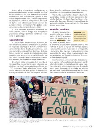 do em situações conflituosas, muitas delas violentas,
como foi o caso das repúblicas da ex-Iugoslávia.
Movimentos nacionalistas atingem atualmente
quase toda a Europa, envolvendo regiões como Ca-
talunha, Galícia e País Basco (Espanha), Flandres, ha-
bitada pelos flamengos (Bélgica), Escócia e Irlanda do
Norte (Reino Unido), Bretanha (França) e Chechênia
(Rússia), entre outras.
Xenofobia e racismo
Os países europeus tam-
bém têm enfrentado, desde o
final do século XX, o ressurgi-
mento de manifestações vio-
lentas de xenofobia e racis-
mo. Apesar de distintos, ambos
os fenômenos se confundem, pois se baseiam na não
aceitação do outro, na rejeição das diferenças pessoais
e culturais. Eles ocorrem muitas vezes de forma paralela
e comumente são a expressão negativa de sentimentos
nacionalistas. Ou seja, é o lado negativo daqueles que
buscam exaltar a sua identidade rejeitando e desrespei-
tando a pluralidade social.
Esses fenômenos pareciam contidos desde a derro-
ta do nazismo e a formação de sociedades com grande
cultura democrática na Europa Ocidental. Mas se espa-
lham atualmente pelo continente europeu, alcançando
outras partes do mundo. Os resultados são atitudes
que vão desde o preconceito nas relações cotidianas
até a violência brutal de assassinatos e massacres.
Assim, sob a orientação do neoliberalismo, os
países da União Europeia buscaram ampliar a unifica-
ção econômica supranacional já existente, para tornar
cada vez mais livres a circulação de capitais e as asso-
ciações empresariais em toda a Europa. Faz parte des-
se processo de unificação a implantação, em 2001,
do euro — que substituiu as moedas nacionais dos
países-membros e tornou-se um novo padrão para o
comércio mundial, competindo com o dólar.
A União Europeia é reconhecida atualmente, por
vários analistas, como o estágio mais avançado do
processo de formação de blocos econômicos no ce-
nário da globalização.
Nacionalismos
A União Europeia vem esbarrando, no entanto, em
uma tendência que está na contramão de seu processo
de integração: a explosão de diversos nacionalismos no
continente. Nas últimas décadas, principalmente a partir
dos desmembramentos da União Soviética e da Iugos-
lávia, o mundo tem assistido à revitalização de antigas
rivalidades entre grupos étnicos ou nações da região. Isso
tem levado à emergência de movimentos nacionalistas,
com reivindicações autonomistas e independentistas.
Em alguns casos, a separação tem ocorrido de
forma pacífica, como entre tchecos e eslovacos, que
dividiram a antiga Tchecoslováquia para formar, em
1993, dois novos Estados: a República Tcheca e a Eslo-
váquia. Na maioria das vezes, porém, as reivindicações
das regiões separatistas têm sido negadas, resultan-
Xenofobia: medo
ou aversão ao que é
estranho, incomum
ou estrangeiro (seja
pessoa ou coisa).
Manifestação contra a xenofobia e o racismo na Alemanha. Na imagem, uma mulher segura cartaz com os dizeres em inglês: “We are
all equal” (“Somos todos iguais”). Fotografia de 2016.
boRis
RoessLeR/Dpa/aFp
209
CAPÍTULO 12 Desigualdades e globalização
 