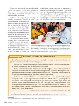 É o que está acontecendo, por exemplo, na Ale-
manha, onde ressurgiu o preconceito racista e xeno-
fóbico contra imigrantes turcos, que representam cer-
ca de um terço da população estrangeira que vive em
território alemão atualmente.
Na França, país europeu de grande tradição de-
mocrática, surpreende a expansão de ideias e con-
dutas xenofóbicas em alguns setores
nos últimos anos. Exemplo disso é o
fato de que cerca de 1,2 milhão de
imigrantes magrebinos (da Argélia,
do Marrocos e da Tunísia, países que
foram colonizados pela França) são
vistos com desconfiança e espírito de
segregação por parte de parcela con-
siderável da população francesa.
Esse fenômeno tem sido relacio-
nado, por alguns estudiosos, ao cená-
rio atual de crescente desemprego, o
que tem aumentado a competitivida-
de entre pessoas pela sobrevivência,
gerando insegurança, medo e vio-
lência. Com o desmonte dos Estados
de bem-estar social na Europa, essa
problemática tende a se acentuar. As populações —
especialmente jovens e desempregados — tornam-se
mais vulneráveis a explicações simplistas e discrimina-
tórias (adotadas sobretudo por partidos de extrema
direita), tais como responsabilizar os estrangeiros pelo
desemprego, pela criminalidade e pela insegurança
em seus países, o que conduz à xenofobia.10
Em destaque Racismo e xenofobia em tempos de crise
Exemplos de racismo e xenofobia podem ser encontrados em todos os continentes. Veja o que
diz sobre o assunto o jornalista francês Gilles Lapouge.
Nenhum país fica isento dessa praga: o estrangeiro, o diferente, o minoritário é detestado.
O planeta parece ter entrado no tempo do ódio do outro.
A crise econômica é um dos motivos mais apontados para o atual surto de racismo e
xenofobia. Aí, sem dúvida, localizamos a raiz mais primitiva do racismo. Na origem, o com-
portamento de exclusão tem sua fonte no medo do outro. A passagem para o racismo é
automática: passa-se a detestar esse outro que nos causa temor.
Em tempos de crise econômica, os homens reproduzem de maneira alucinada antigos
comportamentos de grupos primitivos que, na floresta, detestam tudo o que não pertence
à sua tribo. Assim, o imigrante, o outro, aquele que tem religião diferente, cujos cabelos são
crespos, aquele que não come batatas, cuja pele é morena, passa subitamente a ser visto
como predador nos momentos em que a luta pela sobrevivência torna-se mais dura. Esse
outro, esse homem diferente, passa a ser visto como um ladrão que vive em sua terra, inva-
de seu solo e rouba seu emprego.
LAPOUGE, Gilles. Ódio é um velho cúmplice da humanidade. In: O Estado de S. Paulo, 20 jun. 1993.
• Identifique e explique a principal causa apontada no texto para o atual surto de racismo e xenofobia.
estA imAgem será
substituídA pelA
03 12 017A f hglObAl3
10 Cf. ANDRIOLI, Antônio Inácio. O retorno da xenofobia. Revista Espaço Acadêmico, ano II, n. 13, jun. 2002.
Assistente social aposentado trabalha como voluntário ensinando língua alemã para
africanos refugiados. Atualmente, milhares de pessoas da África e do Oriente Médio
estão migrando e se refugiando na Europa. A maioria foge de conflitos internos em
seus países, como é o caso dos sírios, que entre 2011 e 2015 realizaram cerca 900 mil
pedidos de asilo em países europeus. Fotografia de 2014.
e.D.
toRiaL/aLamy/FotoaRena
210 UNIDADE 3 Globalização e meio ambiente
 