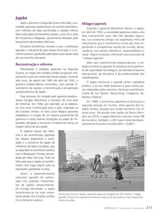 Japão
Após a derrota na Segunda Guerra Mundial, a so-
ciedade japonesa apresentava um cenário dramático,
com milhares de vidas sacrificadas e cidades inteiras
destruídas pelos bombardeios aéreos, como foi o caso
de Hiroshima e Nagasaki, gravemente afetadas pelo
lançamento de bombas atômicas.
No plano econômico, reinava o caos: a produção
agrícola e industrial do país estava arruinada, e o co-
mércio exterior, paralisado pela destruição quase total
de sua marinha mercante.
Reconstrução e reforma
Oficializada a rendição japonesa na Segunda
Guerra, as tropas dos Estados Unidos ocuparam mili-
tarmente o país em nome das forças aliadas. Durante
sete anos, de agosto de 1945 até abril de 1952, o
governo estadunidense comandou, com grande in-
vestimento de capitais, a reconstrução e recuperação
socioeconômica do Japão.
Esse processo foi dirigido pelo general estaduni-
dense Douglas MacArthur e consistiu de uma série
de reformas. Em 1946, por exemplo, já se elabora-
va uma nova Constituição para o país, inspirada na
dos Estados Unidos. A nova Carta Magna japonesa
estabeleceu a criação de um regime parlamentar de
governo e impôs severas limitações ao papel do im-
perador, obrigado a renunciar à tradicional crença na
origem divina de seu poder.
O objetivo básico das refor-
mas e da reconstrução japonesa
era afastar totalmente a socie-
dade e a economia do Japão da
influência do bloco socialista, que
se expandia no continente asiático
com a Revolução Chinesa coman-
dada por Mao Tsé-tung. Tudo foi
feito para que o Japão se transfor-
masse num lugar seguro para as
operações capitalistas na Ásia.
Assim, o desenvolvimento
industrial japonês foi estimu-
lado com grandes investimen-
tos de capital estadunidense.
De inimigo derrotado, o Japão
transformou-se no mais impor-
tante aliado dos Estados Unidos
no continente asiático.
Milagre japonês
Quando o general MacArthur deixou o Japão,
em abril de 1952, a sociedade japonesa exibia uma
face inteiramente nova. Nas três décadas seguin-
tes, sua economia atingiu um espantoso ritmo de
crescimento que a transformou numa das mais im-
portantes e competitivas nações do mundo, desta-
cando-se nos setores eletrônico, automobilístico e
naval. Alguns analistas chamaram esse processo de
“milagre japonês”.
Além dos investimentos estadunidenses, o mi-
lagre econômico japonês foi produto principalmen-
te da capacidade tecnológica, do elevado empenho
educacional, da disciplina e da produtividade dos
trabalhadores.
O Japão tornou-se o grande centro capitalista
asiático, e ao seu redor passaram a girar outros paí-
ses integrados pelos mesmos interesses econômicos:
Coreia do Sul, Taiwan, Hong Kong, Cingapura, Tai-
lândia e Filipinas.
Em 1968, a economia japonesa já alcançava a
segunda posição no mundo, atrás apenas dos Es-
tados Unidos, posição que ainda mantinha nos úl-
timos anos. De acordo com dados do Banco Mun-
dial, em 2014, o Japão detinha o terceiro maior PIB
do mundo e, também, o 20o
maior índice de desen-
volvimento humano mundial (IDH = 0,891).
Distrito de Ginza, em Tóquio, capital do Japão, em fotografia de 1951. Desde o “milagre
japonês”, Ginza é um importante centro de moda e luxo que acolhe as mais importantes
marcas mundiais.
weRneR
bischoF/maGnum
photos/Latinstock
211
CAPÍTULO 12 Desigualdades e globalização
 