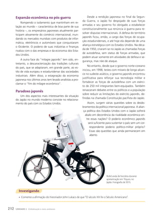 Investigando
• Comente a afirmação do historiador John Lukacs de que “O século XX foi o Século Americano”.
Robô anda de bicicleta durante
apresentação em Tóquio, no
Japão. Fotografia de 2015.
Expansão econômica no pós-guerra
Rompendo o isolamento que mantinham em re-
lação ao mundo – característica de boa parte de sua
história –, os empresários japoneses atualmente par-
ticipam ativamente do comércio internacional, inun-
dando os mercados mundiais com produtos de infor-
mática, eletrônicos e automóveis que conquistaram
o Ocidente. O poderio de suas indústrias e finanças
rivaliza com o das empresas e da economia dos Esta-
dos Unidos.
A outra face do “milagre japonês” tem sido, en-
tretanto, a descaracterização das tradições culturais
do país, que se adaptaram, em grande parte, ao es-
tilo de vida europeu e estadunidense das sociedades
industriais. Além disso, a estagnação da economia
japonesa nos últimos anos tem levado analistas a pro-
clamar o “fim do milagre econômico”.
paradoxo japonês
Um dos aspectos mais interessantes da situação
do Japão no mundo moderno consiste no relaciona-
mento do país com os Estados Unidos.
Desde a rendição japonesa no final da Segun-
da Guerra, o Japão foi despojado de suas forças
armadas e seu governo foi obrigado a estabelecer
constitucionalmente sua renúncia à guerra para re-
solver disputas internacionais. A defesa do território
japonês ficou, então, a cargo das forças de ocupa-
ção estadunidenses, e até hoje ela depende de uma
aliança estratégica com os Estados Unidos. Na déca-
da de 1950, criaram-se no Japão as chamadas forças
de autodefesa, sem status de forças armadas, que
podem atuar somente em atividades de defesa e se-
gurança, mas não de ataque.
No entanto, desde que o governo norte-coreano
iniciou, em 1998, testes com mísseis de longo alcan-
ce no sudeste asiático, o governo japonês encontrou
justificativa para reforçar sua tecnologia militar e
fortalecer as forças de autodefesa com um exérci-
to de 250 mil integrantes bem-equipados. Também
renasceram debates entre os políticos e a população
sobre reduzir as limitações do exército japonês, de-
finidas na chamada Constituição pacifista do Japão.
Assim, surgem várias questões sobre os desdo-
bramentos da política internacional japonesa. A alian-
ça política dos Estados Unidos com o Japão sofrerá
abalo em decorrência da rivalidade econômica en-
tre essas nações? O poderio econômico japonês
será suficiente para sustentar o país sem um cor-
respondente poderio político-militar próprio?
Essas são questões que ainda permanecem em
aberto.
h
it
o
s
h
i
y
a
m
a
D
a
/n
u
R
p
h
o
t
o
/c
o
R
b
is
/F
o
t
o
a
R
e
n
a
212 UNIDADE 3 Globalização e meio ambiente
 