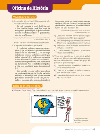 Oficina de História
Vivenciar e refletir
1. O historiador africano Joseph Ki-Zerbo assim se refe-
riu ao processo de globalização:
Se você comparar o papel da África com
o dos Estados Unidos, verá dois polos da
situação na globalização: os globalizadores,
que são os Estados Unidos,e os globalizados,
que são os africanos.
Para quando a África?: entrevista com René Holenstein/Joseph Ki-Zerbo.
Rio de Janeiro: Pallas, 2006. p. 23.
Escreva um texto comentando a frase de Ki-Zerbo.
2. A seguir, leia o texto e faça o que se pede:
O celular, ou mais precisamente o smart-
phone, [...] é um aparelho que mudou nossa
capacidade de escrever [...]. Ele interliga
milhões de pessoas instantaneamente por
todo o planeta [...], e, onde quer que exista
acesso à internet, expande os horizontes do
conhecimento para muito além dos sonhos
do Iluminismo. Nas sociedades avançadas,
a vida sem o celular é quase inimaginável.
[...]
Um estudo recente sobre pescadores
de sardinha do estado de Kerala, na Índia,
mostrou as mudanças que podem ocorrer
pelo acesso ao celular. Graças a ele, os pes-
cadores passaram a ter informações sobre o
tempo que tornaram a pesca mais segura e
também informações sobre o mercado, que
reduziram o desperdício e aumentaram os
lucros em uma média de 8%.
MACGREGOR, Neil. A história do mundo em 100 objetos.
Rio de Janeiro: Intrínseca, 2013.
a) Os celulares alteraram o modo de vida das pes-
soas nos dias atuais? Em quais aspectos?
b) Em sua interpretação, os aparelhos celulares mo-
dificam nossa capacidade de escrever? Explique.
c) Para você, o celular é um bem de consumo su-
pérfluo ou necessário?
d) O celular melhorou ou piorou a qualidade de
vida das pessoas? Debata.
3. Vimos neste capítulo que o processo de globali-
zação tem sido acompanhado pelo aumento da
exclusão social, vinculada à pobreza. Em grupo, res-
pondam às questões a seguir.
a) Quais são as formas de inclusão e de exclusão
social, além da financeira?
b) Quem são os incluídos e os excluídos na socie-
dade em que vocês vivem?
c) Quais são as formas mais eficazes de se promo-
ver a inclusão social?
Diálogo interdisciplinar
4. Observe a charge abaixo. Qual é a situação criticada e como ela se relaciona com o conteúdo deste capítulo.
Diálogo interdisciplinar com Geografia e Arte.
Charge produzida pelo
artista Millôr Fernandes
(1923-2012).
miLLôR
FeRnanDes
213
CAPÍTULO 12 Desigualdades e globalização
 