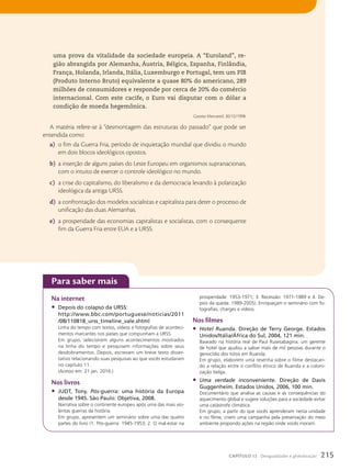 para saber mais
Na internet
• Depois do colapso da URSS:
http://www.bbc.com/portuguese/noticias/2011
/08/110818_urss_timeline_vale.shtml
Linha do tempo com textos, vídeos e fotografias de aconteci-
mentos marcantes nos países que compunham a URSS.
Em grupo, selecionem alguns acontecimentos mostrados
na linha do tempo e pesquisem informações sobre seus
desdobramentos. Depois, escrevam um breve texto disser-
tativo relacionando suas pesquisas ao que vocês estudaram
no capítulo 11.
(Acesso em: 21 jan. 2016.)
Nos livros
• JUDT, Tony. Pós-guerra: uma história da Europa
desde 1945. São Paulo: Objetiva, 2008.
Narrativa sobre o continente europeu após uma das mais vio-
lentas guerras da história.
Em grupo, apresentem um seminário sobre uma das quatro
partes do livro (1. Pós-guerra: 1945-1953; 2. O mal-estar na
prosperidade: 1953-1971; 3. Recessão: 1971-1989 e 4. De-
pois da queda: 1989-2005). Enriqueçam o seminário com fo-
tografias, charges e vídeos.
Nos filmes
• Hotel Ruanda. Direção de Terry George. Estados
Unidos/Itália/África do Sul, 2004, 121 min.
Baseado na história real de Paul Rusesabagina, um gerente
de hotel que ajudou a salvar mais de mil pessoas durante o
genocídio dos tútsis em Ruanda.
Em grupo, elaborem uma resenha sobre o filme destacan-
do a relação entre o conflito étnico de Ruanda e a coloni-
zação belga.
• Uma verdade inconveniente. Direção de Davis
Guggenheim. Estados Unidos, 2006, 100 min.
Documentário que analisa as causas e as consequências do
aquecimento global e sugere soluções para a sociedade evitar
uma catástrofe climática.
Em grupo, a partir do que vocês aprenderam nesta unidade
e no filme, criem uma campanha pela preservação do meio
ambiente propondo ações na região onde vocês moram.
uma prova da vitalidade da sociedade europeia. A “Euroland”, re-
gião abrangida por Alemanha, Áustria, Bélgica, Espanha, Finlândia,
França, Holanda, Irlanda, Itália, Luxemburgo e Portugal, tem um PIB
(Produto Interno Bruto) equivalente a quase 80% do americano, 289
milhões de consumidores e responde por cerca de 20% do comércio
internacional. Com este cacife, o Euro vai disputar com o dólar a
condição de moeda hegemônica.
Gazeta Mercantil, 30/12/1998.
A matéria refere-se à “desmontagem das estruturas do passado” que pode ser
entendida como:
a) o fim da Guerra Fria, período de inquietação mundial que dividiu o mundo
em dois blocos ideológicos opostos.
b) a inserção de alguns países do Leste Europeu em organismos supranacionais,
com o intuito de exercer o controle ideológico no mundo.
c) a crise do capitalismo, do liberalismo e da democracia levando à polarização
ideológica da antiga URSS.
d) a confrontação dos modelos socialistas e capitalista para deter o processo de
unificação das duas Alemanhas.
e) a prosperidade das economias capitalistas e socialistas, com o consequente
fim da Guerra Fria entre EUA e a URSS.
215
CAPÍTULO 12 Desigualdades e globalização
 