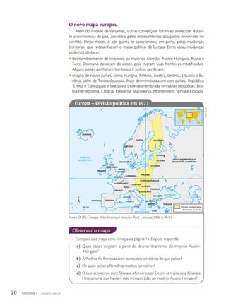 O novo mapa europeu
Além do Tratado de Versalhes, outras convenções foram estabelecidas duran-
te a conferência de paz, assinadas pelos representantes dos países envolvidos no
conflito. Desse modo, o pós-guerra se caracterizou, em parte, pelas mudanças
territoriais que redesenharam o mapa político da Europa. Entre essas mudanças
podemos destacar:
• desmembramento de impérios: os impérios Alemão, Austro-Húngaro, Russo e
Turco-Otomano deixaram de existir, pois tiveram suas fronteiras modificadas.
Alguns países ganharam territórios e outros perderam;
• criação de novos países, como Hungria, Polônia, Áustria, Letônia, Lituânia e Es-
tônia, além de Tchecoslováquia (hoje desmembrada em dois países: República
Tcheca e Eslováquia) e Iugoslávia (hoje desmembrada em várias repúblicas: Bós-
nia-Herzegovina, Croácia, Eslovênia, Macedônia, Montenegro, Sérvia e Kosovo).
• Compare este mapa com o mapa da página 14. Depois, responda:
a) Quais países surgiram a partir do desmembramento do Império Austro-
-Húngaro?
b) A Polônia foi formada com partes dos territórios de que países?
c) De quais países a Romênia recebeu territórios?
d) O que aconteceu com Sérvia e Montenegro? E com as regiões da Bósnia e
Herzegovina, que haviam sido incorporadas ao Império Austro-Húngaro?
OCEANO
ATLÂNTICO
MAR
MEDITERRÂNEO
MAR NEGRO MAR
CÁSPIO
MAR
BÁLTICO
20º L
50º N
Novos países após
a Primeira Guerra
0 640 km
ISLÂNDIA
PORTUGAL ESPANHA
FRANÇA ITÁLIA
SUÍÇA
BÉLGICA
IRLANDA
PAÍSES
BAIXOS
DINAMARCA
SUÉCIA FINLÂNDIA
UNIÃO DAS REPÚBLICAS
SOCIALISTAS SOVIÉTICAS
ESTÔNIA
LETÔNIA
LITUÂNIA
POLÔNIA
TCHECOSLOVÁQUIA
HUNGRIA
ÁUSTRIA
ROMÊNIA
BULGÁRIA
IUGOSLÁVIA
TURQUIA
GRÉCIA
ALBÂNIA
ALEMANHA
NORUEGA
GRÃ-
-BRETANHA
LUXEMBURGO
Baleares
Córsega
Sardenha
Sicília
Creta Chipre
(Brit.)
Observar o mapa
Europa – Divisão política em 1921
Fonte: DUBY, Georges. Atlas historique mondial. Paris: Larousse, 2006. p. 90-91.
Sidnei
moura
20 UNIDADE 1 Coesão e coerção
 