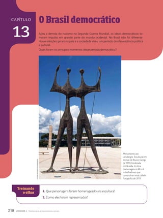 O Brasil democrático
Após a derrota do nazismo na Segunda Guerra Mundial, os ideais democráticos to-
maram impulso em grande parte do mundo ocidental. No Brasil não foi diferente.
Houve eleições gerais no país e a sociedade viveu um período de efervescência política
e cultural.
Quais foram os principais momentos desse período democrático?
1. Que personagens foram homenageados na escultura?
2. Como eles foram representados?
Monumento aos
candangos. Escultura em
bronze de Bruno Giorgi,
de 1959, localizada
em Brasília. A obra
homenageia os 80 mil
trabalhadores que
construíram essa cidade.
Fotografia de 2011.
luciANA
WhitAker/PulsAr
imAgeNs
218 UNIDADE 4 Democracia e movimentos sociais
capítulo
13
 