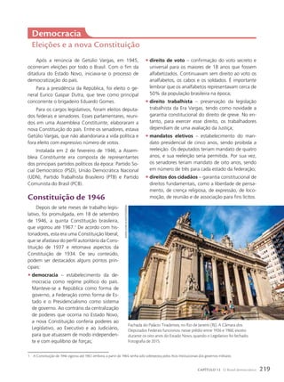 Democracia
Eleições e a nova Constituição
Após a renúncia de Getúlio Vargas, em 1945,
ocorreram eleições por todo o Brasil. Com o fim da
ditadura do Estado Novo, iniciava-se o processo de
democratização do país.
Para a presidência da República, foi eleito o ge-
neral Eurico Gaspar Dutra, que teve como principal
concorrente o brigadeiro Eduardo Gomes.
Para os cargos legislativos, foram eleitos deputa-
dos federais e senadores. Esses parlamentares, reuni-
dos em uma Assembleia Constituinte, elaboraram a
nova Constituição do país. Entre os senadores, estava
Getúlio Vargas, que não abandonara a vida política e
fora eleito com expressivo número de votos.
Instalada em 2 de fevereiro de 1946, a Assem-
bleia Constituinte era composta de representantes
dos principais partidos políticos da época: Partido So-
cial Democrático (PSD), União Democrática Nacional
(UDN), Partido Trabalhista Brasileiro (PTB) e Partido
Comunista do Brasil (PCB).
Constituição de 1946
Depois de sete meses de trabalho legis-
lativo, foi promulgada, em 18 de setembro
de 1946, a quinta Constituição brasileira,
que vigorou até 1967.1
De acordo com his-
toriadores, esta era uma Constituição liberal,
que se afastava do perfil autoritário da Cons-
tituição de 1937 e retomava aspectos da
Constituição de 1934. De seu conteúdo,
podem ser destacados alguns pontos prin-
cipais:
• democracia – estabelecimento da de-
mocracia como regime político do país.
Manteve-se a República como forma de
governo, a Federação como forma de Es-
tado e o Presidencialismo como sistema
de governo. Ao contrário da centralização
de poderes que ocorria no Estado Novo,
a nova Constituição conferia poderes ao
Legislativo, ao Executivo e ao Judiciário,
para que atuassem de modo independen-
te e com equilíbrio de forças;
1 A Constituição de 1946 vigorou até 1967, embora, a partir de 1964, tenha sido sobreposta pelos Atos Institucionais dos governos militares.
• direito de voto – confirmação do voto secreto e
universal para os maiores de 18 anos que fossem
alfabetizados. Continuavam sem direito ao voto os
analfabetos, os cabos e os soldados. É importante
lembrar que os analfabetos representavam cerca de
50% da população brasileira na época;
• direito trabalhista – preservação da legislação
trabalhista da Era Vargas, tendo como novidade a
garantia constitucional do direito de greve. No en-
tanto, para exercer esse direito, os trabalhadores
dependiam de uma avaliação da Justiça;
• mandatos eletivos – estabelecimento do man-
dato presidencial de cinco anos, sendo proibida a
reeleição. Os deputados teriam mandato de quatro
anos, e sua reeleição seria permitida. Por sua vez,
os senadores teriam mandato de oito anos, sendo
em número de três para cada estado da federação;
• direitos dos cidadãos – garantia constitucional de
direitos fundamentais, como a liberdade de pensa-
mento, de crença religiosa, de expressão, de loco-
moção, de reunião e de associação para fins lícitos.
Fachada do Palácio Tiradentes, no Rio de Janeiro (RJ). A Câmara dos
Deputados Federais funcionou nesse prédio entre 1926 e 1960, exceto
durante os oito anos do Estado Novo, quando o Legislativo foi fechado.
Fotografia de 2015.
BjANkA
kAdic/AlAmy/FotoAreNA
219
CAPÍTULO 13 O Brasil democrático
 