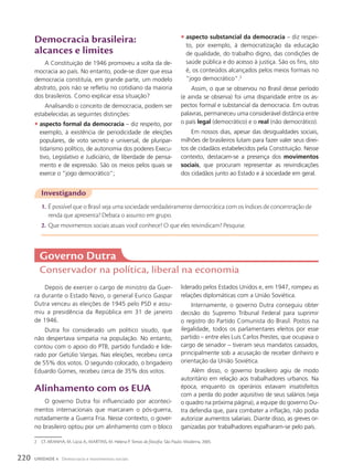 Democracia brasileira:
alcances e limites
A Constituição de 1946 promoveu a volta da de-
mocracia ao país. No entanto, pode-se dizer que essa
democracia constituía, em grande parte, um modelo
abstrato, pois não se refletiu no cotidiano da maioria
dos brasileiros. Como explicar essa situação?
Analisando o conceito de democracia, podem ser
estabelecidas as seguintes distinções:
• aspecto formal da democracia – diz respeito, por
exemplo, à existência de periodicidade de eleições
populares, de voto secreto e universal, de pluripar-
tidarismo político, de autonomia dos poderes Execu-
tivo, Legislativo e Judiciário, de liberdade de pensa-
mento e de expressão. São os meios pelos quais se
exerce o “jogo democrático”;
2 Cf. ARANHA, M. Lúcia A.; MARTINS, M. Helena P. Temas de filosofia. São Paulo: Moderna, 2005.
Investigando
1. É possível que o Brasil seja uma sociedade verdadeiramente democrática com os índices de concentração de
renda que apresenta? Debata o assunto em grupo.
2. Que movimentos sociais atuais você conhece? O que eles reivindicam? Pesquise.
• aspecto substancial da democracia – diz respei-
to, por exemplo, à democratização da educação
de qualidade, do trabalho digno, das condições de
saúde pública e do acesso à justiça. São os fins, isto
é, os conteúdos alcançados pelos meios formais no
“jogo democrático”.2
Assim, o que se observou no Brasil desse período
(e ainda se observa) foi uma disparidade entre os as-
pectos formal e substancial da democracia. Em outras
palavras, permaneceu uma considerável distância entre
o país legal (democrático) e o real (não democrático).
Em nossos dias, apesar das desigualdades sociais,
milhões de brasileiros lutam para fazer valer seus direi-
tos de cidadãos estabelecidos pela Constituição. Nesse
contexto, destacam-se a presença dos movimentos
sociais, que procuram representar as reivindicações
dos cidadãos junto ao Estado e à sociedade em geral.
Governo Dutra
Conservador na política, liberal na economia
Depois de exercer o cargo de ministro da Guer-
ra durante o Estado Novo, o general Eurico Gaspar
Dutra venceu as eleições de 1945 pelo PSD e assu-
miu a presidência da República em 31 de janeiro
de 1946.
Dutra foi considerado um político sisudo, que
não despertava simpatia na população. No entanto,
contou com o apoio do PTB, partido fundado e lide-
rado por Getúlio Vargas. Nas eleições, recebeu cerca
de 55% dos votos. O segundo colocado, o brigadeiro
Eduardo Gomes, recebeu cerca de 35% dos votos.
Alinhamento com os EUA
O governo Dutra foi influenciado por aconteci-
mentos internacionais que marcaram o pós-guerra,
notadamente a Guerra Fria. Nesse contexto, o gover-
no brasileiro optou por um alinhamento com o bloco
liderado pelos Estados Unidos e, em 1947, rompeu as
relações diplomáticas com a União Soviética.
Internamente, o governo Dutra conseguiu obter
decisão do Supremo Tribunal Federal para suprimir
o registro do Partido Comunista do Brasil. Postos na
ilegalidade, todos os parlamentares eleitos por esse
partido – entre eles Luís Carlos Prestes, que ocupava o
cargo de senador – tiveram seus mandatos cassados,
principalmente sob a acusação de receber dinheiro e
orientação da União Soviética.
Além disso, o governo brasileiro agiu de modo
autoritário em relação aos trabalhadores urbanos. Na
época, enquanto os operários estavam insatisfeitos
com a perda do poder aquisitivo de seus salários (veja
o quadro na próxima página), a equipe do governo Du-
tra defendia que, para combater a inflação, não podia
autorizar aumentos salariais. Diante disso, as greves or-
ganizadas por trabalhadores espalharam-se pelo país.
220 UNIDADE 4 Democracia e movimentos sociais
 