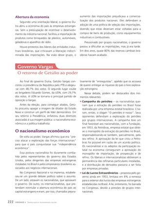 Ao final do governo Dutra, Getúlio Vargas con-
correu à presidência da República pelo PTB e elegeu-
-se com 48,7% dos votos. O segundo lugar coube
ao brigadeiro Eduardo Gomes, da UDN, com 29,7%
dos votos. A UDN se tornaria o principal partido de
oposição a Vargas.
Antes da eleição, para conseguir aliados, Getú-
lio procurou apagar a imagem de ditador do Estado
Novo e construir um perfil de líder democrático. Em
seu retorno à Presidência, enfatizou duas diretrizes
associadas à sua imagem pública: o nacionalismo eco-
nômico e a política trabalhista.
O nacionalismo econômico
De volta ao poder, Vargas afirmou que era “pre-
ciso atacar a exploração das forças internacionais”
para que o país conquistasse sua “independência
econômica”.
Essa postura nacionalista foi duramente comba-
tida pelos representantes do governo dos Estados
Unidos, pelos dirigentes das empresas estrangeiras
instaladas no Brasil e pelos empresários brasileiros as-
sociados aos negócios internacionais.
No Congresso Nacional e na imprensa, estabele-
ceu-se um grande debate político sobre o assunto.
De um lado, estavam os nacionalistas, que apoiavam
o governo. De outro, os internacionalistas, que pre-
tendiam estimular a abertura econômica do país ao
capital estrangeiro e eram, por isso, chamados pejora-
Governo Vargas
O retorno de Getúlio ao poder
tivamente de “entreguistas”, apelido que os acusava
de querer entregar as riquezas do país à livre explora-
ção estrangeira.
Nesse debate, podem ser destacados dois mo-
mentos relevantes:
• Campanha do petróleo – os nacionalistas que-
riam que a extração do petróleo no Brasil fosse
realizada por uma empresa estatal brasileira. Cria-
ram, então, o slogan “O petróleo é nosso”. Seus
oponentes defendiam a exploração do petróleo
por grupos internacionais. A campanha teve um
final favorável aos nacionalistas, com a fundação,
em 1953, da Petrobras, empresa estatal que obte-
ve o monopólio da extração do petróleo no Brasil,
responsabilizando-se também, parcialmente, pelo
seu refino. A aprovação da lei que criou a Petro-
bras foi possível em razão de um acordo político.
Os nacionalistas e os adeptos da participação es-
tatal na economia conseguiram a aprovação do
monopólio de importação, de prospecção e de
refino. Os liberais e internacionalistas obtiveram a
permanência das refinarias particulares instaladas,
e a distribuição de derivados passaria a ser feita
por empresas privadas.
• Lei de Lucros Extraordinários – proposta pelo go-
verno ainda em 1953, limitava em 8% a remessa
para o exterior dos lucros das empresas estrangeiras
estabelecidas no Brasil. A lei, entretanto, foi barrada
no Congresso, devido a pressões de grupos inter-
nacionais.
Abertura da economia
Seguindo uma orientação liberal, o governo Du-
tra abriu a economia do país às empresas estrangei-
ras. Sem a preocupação de incentivar o desenvolvi-
mento da indústria nacional, facilitou a importação de
produtos como brinquedos de plástico, automóveis,
geladeiras e aparelhos de rádio.
Houve protestos dos líderes das entidades indus-
triais brasileiras, que criticavam a liberação indiscri-
minada das importações. Na visão desse grupo, o
aumento das importações prejudicava a comercia-
lização dos produtos nacionais. Eles defendiam a
adoção de uma política de seleção das importações,
dizendo que estas deveriam estar voltadas para a
compra de bens de produção, como equipamentos
industriais e combustíveis.
Pressionado por grupos nacionalistas, o governo
passou a dificultar as importações, mas já era tarde.
Em dois anos, quase 80% das reservas cambiais bra-
sileiras haviam acabado.
222 UNIDADE 4 Democracia e movimentos sociais
 