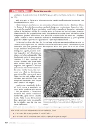 Leia trechos da carta-testamento de Getúlio Vargas, seu último manifesto, escrita em 24 de agosto
de 1954.
Mais uma vez, as forças e os interesses contra o povo coordenaram-se novamente e se
desencadeiam sobre mim.
Não me acusam, insultam; não me combatem, caluniam e não me dão o direito de defesa.
[…] Depois de decênios de domínio e espoliação dos grupos econômicos e financeiros inter-
nacionais, fiz-me chefe de uma revolução e venci. Iniciei o trabalho de libertação e instaurei o
regime de liberdade social.Tive de renunciar.Voltei ao Governo nos braços do povo. A campa-
nha subterrânea dos grupos internacionais aliou-se à dos grupos nacionais revoltados contra
o regime de garantia do trabalho. A lei de lucros extraordinários foi detida no Congresso.
Contra a justiça da revisão do salário mínimo se desencadearam os ódios. […] Não querem
que o trabalhador seja livre. Não querem que o povo seja independente. [...]
Tenho lutado mês a mês, dia a dia, hora a hora, resistindo a uma agressão constante, in-
cessante, tudo suportando em silêncio, tudo esquecendo, renunciando a mim mesmo para
defender o povo que agora se queda desamparado. Nada mais posso dar a não ser o meu
sangue. Se as aves de rapina querem
o sangue de alguém, querem conti-
nuar sugando o povo brasileiro, eu
ofereço em holocausto a minha vida.
Escolho este meio de estar sempre
convosco. […] Meu sacrifício vos
manterá unidos e meu nome será a
vossa bandeira de luta. […] Ao ódio
respondo com o perdão. E aos que
pensam que me derrotaram respon-
do com a minha vitória. Era escra-
vo do povo e hoje me liberto para a
vida eterna. Mas esse povo de quem
fui escravo não mais será escravo de
ninguém. Meu sacrifício ficará para
sempre em sua alma e meu sangue
será o preço de seu resgate.
Lutei contra a espoliação do Bra-
sil. Lutei contra a espoliação do
povo. Tenho lutado de peito aberto.
O ódio, as infâmias, a calúnia não
abateram meu ânimo. Eu vos dei a
minha vida. Agora ofereço a minha
morte. Nada receio. Serenamente
dou o primeiro passo no caminho
da eternidade e saio da vida para
entrar na história.
VARGAS, Getúlio. Carta-testamento. Disponível em: http://www0.rio.rj.gov.br/memorialgetuliovargas/conteudo/expo8.html. Acesso em: 24 fev. 2016.
Interpretar fonte Carta-testamento
• De acordo com os trechos da carta-testamento de Getúlio Vargas:
a) quais teriam sido as principais lutas de sua vida política?
b) quais teriam sido os interesses e as estratégias da oposição ao governo Vargas?
Populares durante o cortejo fúnebre de Getúlio Vargas, no Rio de
Janeiro, em 25 de agosto de 1954. O suicídio de Vargas provocou uma
enorme comoção popular. Milhares de pessoas compareceram a seu
enterro.
F.
cAmPANellA
Neto/cPdoc
Fgv
224 UNIDADE 4 Democracia e movimentos sociais
 