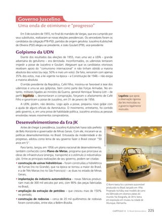 Governo Juscelino
Uma onda de otimismo e “progresso”
Em 3 de outubro de 1955, no final do mandato de Vargas, que era cumprido por
seus substitutos, realizaram-se novas eleições presidenciais. Os vencedores foram os
candidatos da coligação PTB-PSD, partidos de origem getulista: Juscelino Kubitschek
de Oliveira (PSD) elegeu-se presidente, e João Goulart (PTB), vice-presidente.
Golpismo da UDN
Diante dos resultados das eleições de 1955, mais uma vez a UDN – grande
adversária do getulismo – era derrotada. Inconformados, os udenistas tentaram
impedir a posse de Juscelino e Goulart. Alegavam que os candidatos vitoriosos
recebiam apoio do “comunismo internacional” e não tinham obtido a maioria
absoluta dos votos (ou seja, 50% e mais um voto). De fato, venceram com apenas
35% dos votos, mas a lei vigente na época – a Constituição de 1946 – não exigia
a maioria absoluta.
O então presidente da República, Café Filho, mostrou-se favorável à tese dos
udenistas e uniu-se aos golpistas, bem como parte das Forças Armadas. No en-
tanto, militares ligados ao ministro da Guerra, general Henrique Teixeira Lott – de
perfil legalista –, desmontaram a conspiração, forçaram o afastamento de Café
Filho e garantiram a posse de Juscelino, em 31 de janeiro de 1956.
A UDN, porém, não desistiu. Logo após a posse, preparou novo golpe com
a ajuda de alguns oficiais da Aeronáutica. O movimento, entretanto, foi contido
pelo governo, e, em uma prova de habilidade política, Juscelino anistiou as pessoas
envolvidas nesses movimentos conspiratórios.
Desenvolvimentismo da Era JK
Antes de chegar à presidência, Juscelino Kubitschek havia sido prefeito
de Belo Horizonte e governador de Minas Gerais. Com ele, iniciaram-se as
políticas desenvolvimentistas no Brasil. Entusiasta da modernidade e do
progresso, adotou como lema de seu governo fazer o Brasil crescer “50
anos em 5”.
Para tanto, lançou em 1956 um plano nacional de desenvolvimento,
também conhecido como Plano de Metas, programa que priorizava as
obras de infraestrutura (energia, transporte) e o estímulo à industrializa-
ção. Entre as principais realizações de seu governo, podem ser citadas:
• construção de usinas hidrelétricas – foram construídas a hidrelétrica
de Furnas (no rio Grande), que na época se tornou a maior do Brasil,
e a de Três Marias (no rio São Francisco) – as duas no estado de Minas
Gerais;
• implantação da indústria automobilística – novas fábricas produzi-
riam mais de 300 mil veículos por ano, com 90% das peças fabricadas
no Brasil;
• ampliação da extração de petróleo – que cresceu mais de 150%
no período;
• construção de rodovias – cerca de 20 mil quilômetros de rodovias
foram construídos, entre elas a Belém-Brasília.
Legalista: que apoia
a observação rigorosa
das leis instituídas ou
o governo legalmente
instituído.
O Romi-Isetta foi o primeiro automóvel
produzido no Brasil, lançado em 1956.
Projetado na Itália, esse modelo de carro
era fabricado em diversos países do
mundo. Na fotografia, de 2014, Isetta
em exposição em museu na cidade de
Munique, Alemanha.
iAiN
mAstertoN/AlAmy/FotoAreNA
225
CAPÍTULO 13 O Brasil democrático
 
