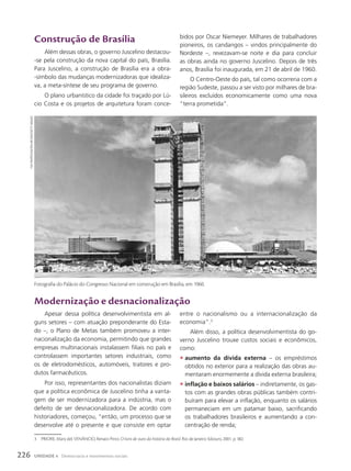Construção de Brasília
Além dessas obras, o governo Juscelino destacou-
-se pela construção da nova capital do país, Brasília.
Para Juscelino, a construção de Brasília era a obra-
-símbolo das mudanças modernizadoras que idealiza-
va, a meta-síntese de seu programa de governo.
O plano urbanístico da cidade foi traçado por Lú-
cio Costa e os projetos de arquitetura foram conce-
3 PRIORE, Mary del; VENÂNCIO, Renato Pinto. O livro de ouro da história do Brasil. Rio de Janeiro: Ediouro, 2001. p. 382.
bidos por Oscar Niemeyer. Milhares de trabalhadores
pioneiros, os candangos – vindos principalmente do
Nordeste –, revezavam-se noite e dia para concluir
as obras ainda no governo Juscelino. Depois de três
anos, Brasília foi inaugurada, em 21 de abril de 1960.
O Centro-Oeste do país, tal como ocorreria com a
região Sudeste, passou a ser visto por milhares de bra-
sileiros excluídos economicamente como uma nova
“terra prometida”.
Modernização e desnacionalização
Apesar dessa política desenvolvimentista em al-
guns setores – com atuação preponderante do Esta-
do –, o Plano de Metas também promoveu a inter-
nacionalização da economia, permitindo que grandes
empresas multinacionais instalassem filiais no país e
controlassem importantes setores industriais, como
os de eletrodomésticos, automóveis, tratores e pro-
dutos farmacêuticos.
Por isso, representantes dos nacionalistas diziam
que a política econômica de Juscelino tinha a vanta-
gem de ser modernizadora para a indústria, mas o
defeito de ser desnacionalizadora. De acordo com
historiadores, começou, “então, um processo que se
desenvolve até o presente e que consiste em optar
entre o nacionalismo ou a internacionalização da
economia”.3
Além disso, a política desenvolvimentista do go-
verno Juscelino trouxe custos sociais e econômicos,
como:
• aumento da dívida externa – os empréstimos
obtidos no exterior para a realização das obras au-
mentaram enormemente a dívida externa brasileira;
• inflação e baixos salários – indiretamente, os gas-
tos com as grandes obras públicas também contri-
buíram para elevar a inflação, enquanto os salários
permaneciam em um patamar baixo, sacrificando
os trabalhadores brasileiros e aumentando a con-
centração de renda;
Fox
Photos/hultoN
Archive/getty
imAges
Fotografia do Palácio do Congresso Nacional em construção em Brasília, em 1960.
226 UNIDADE 4 Democracia e movimentos sociais
 