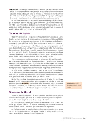 • êxodo rural – atraídos pelo desenvolvimento industrial, que se concentrava em São
Paulo, Rio de Janeiro e Minas Gerais, milhões de brasileiros continuaram migrando
do campo para as cidades, em busca de emprego na indústria e no setor de serviços.
Em 1960, a população urbana já atingia cerca de 45% da população total do país.
Entretanto, a maioria, quando se instalava nas cidades, encontrava a miséria.
Na tentativa de resolver os problemas de desemprego e pobreza absoluta –
que ocasionavam o êxodo das populações nordestinas –, o governo federal criou,
em 1959, a Superintendência do Desenvolvimento do Nordeste (Sudene). Ao lon-
go dos anos, porém, esse órgão obteve poucos resultados efetivos e, acusado de
ser alvo fácil de políticos corruptos, foi extinto em 2001.
Os anos dourados
O governo de Juscelino é frequentemente associado a grandes obras – como
Brasília – e a um momento de prosperidade e otimismo que refletiu nos hábitos
de consumo e no modo de pensar, sobretudo da elite e da classe média. Devido a
esse aspecto, o período ficou conhecido, romanticamente, como anos dourados.
Durante os anos dourados, a televisão dava seus primeiros passos e grande
parte da população ainda acompanhava os programas do rádio. A programação
das emissoras era diversificada, incluindo: musicais, humorismo, esportes, novelas,
orações e noticiários. Um dos destaques do rádio eram os programas de auditório
com cantores-estrelas, como as irmãs Linda e Dircinha Batista, Marlene, Emilinha
Borba, Ângela Maria, Nelson Gonçalves, Nora Ney e Jorge Goulart.
Como meio de comunicação mais popular no país, o rádio difundia informações e
sonhos, acompanhando de perto o cotidiano das cidades. Por meio dele, a nova reali-
dade das capitais era apresentada aos migrantes que vinham do campo e das pequenas
cidades do interior. Desse modo, além de divertir, o rádio funcionava como um veículo
de integração social das populações recém-chegadas aos grandes centros urbanos.
As músicas mais populares dessa época eram as marchinhas e o samba-can-
ção. A maioria dos cantores participava ativamente do carnaval e empenhava-se
para que suas composições fizessem sucesso. Outros gêneros musicais também
eram apreciados, como o chorinho, a valsa, o frevo e o baião.
No final dos anos 1950, teve início o movimento musical conhecido como bossa
nova. Na história da música brasileira, a bossa nova trouxe sofisticação, principal-
mente no campo da harmonia. Faziam parte desse movimento Vinicius de Moraes,
Tom Jobim, Carlos Lyra, Luiz Bonfá, João Gilberto etc. Uma das canções que se tor-
nou símbolo da bossa nova foi “Garota de Ipanema”, de Vinicius e Jobim.
Democracia liberal
Apesar da estabilidade política do país, o governo Juscelino não escapou de
acusações de corrupção – por parte de seus opositores e de parcela da imprensa –,
principalmente em relação às obras de construção de Brasília.
De modo geral, o governo garantiu as liberdades democráticas e não houve
prisões por motivos políticos. As diversas correntes políticas manifestavam suas
ideias, exceto o Partido Comunista, que ainda estava na ilegalidade.
Ao final do mandato de Juscelino Kubitschek, ocorreram eleições livres. Nessas
eleições venceu Jânio Quadros, que soube explorar as denúncias de corrupção
contra seu antecessor durante a campanha eleitoral.
Harmonia: em música,
técnica de construção de
acordes.
227
CAPÍTULO 13 O Brasil democrático
 