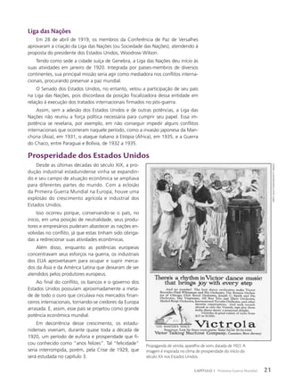 Liga das Nações
Em 28 de abril de 1919, os membros da Conferência de Paz de Versalhes
aprovaram a criação da Liga das Nações (ou Sociedade das Nações), atendendo à
proposta do presidente dos Estados Unidos, Woodrow Wilson.
Tendo como sede a cidade suíça de Genebra, a Liga das Nações deu início às
suas atividades em janeiro de 1920. Integrada por países-membros de diversos
continentes, sua principal missão seria agir como mediadora nos conflitos interna-
cionais, procurando preservar a paz mundial.
O Senado dos Estados Unidos, no entanto, vetou a participação de seu país
na Liga das Nações, pois discordava da posição fiscalizadora dessa entidade em
relação à execução dos tratados internacionais firmados no pós-guerra.
Assim, sem a adesão dos Estados Unidos e de outras potências, a Liga das
Nações não reuniu a força política necessária para cumprir seu papel. Essa im-
potência se revelaria, por exemplo, em não conseguir impedir alguns conflitos
internacionais que ocorreram naquele período, como a invasão japonesa da Man-
chúria (Ásia), em 1931, o ataque italiano à Etiópia (África), em 1935, e a Guerra
do Chaco, entre Paraguai e Bolívia, de 1932 a 1935.
Prosperidade dos Estados Unidos
Desde as últimas décadas do século XIX, a pro-
dução industrial estadunidense vinha se expandin-
do e seu campo de atuação econômica se ampliava
para diferentes partes do mundo. Com a eclosão
da Primeira Guerra Mundial na Europa, houve uma
explosão do crescimento agrícola e industrial dos
Estados Unidos.
Isso ocorreu porque, conservando-se o país, no
início, em uma posição de neutralidade, seus produ-
tores e empresários puderam abastecer as nações en-
volvidas no conflito, já que estas tinham sido obriga-
das a redirecionar suas atividades econômicas.
Além disso, enquanto as potências europeias
concentravam seus esforços na guerra, os industriais
dos EUA aproveitavam para ocupar e suprir merca-
dos da Ásia e da América Latina que deixaram de ser
atendidos pelos produtores europeus.
Ao final do conflito, os bancos e o governo dos
Estados Unidos possuíam aproximadamente a meta-
de de todo o ouro que circulava nos mercados finan-
ceiros internacionais, tornando-se credores da Europa
arrasada. E, assim, esse país se projetou como grande
potência econômica mundial.
Em decorrência desse crescimento, os estadu-
nidenses viveriam, durante quase toda a década de
1920, um período de euforia e prosperidade que fi-
cou conhecido como “anos felizes”. Tal “felicidade”
seria interrompida, porém, pela Crise de 1929, que
será estudada no capítulo 3.
SmiTh
ColleCTion/Gado/GeTTY
imaGeS
Propaganda de vitrola, aparelho de som, datada de 1922. A
imagem é inspirada no clima de prosperidade do início do
século XX nos Estados Unidos.
21
CAPÍTULO 1 Primeira Guerra Mundial
 