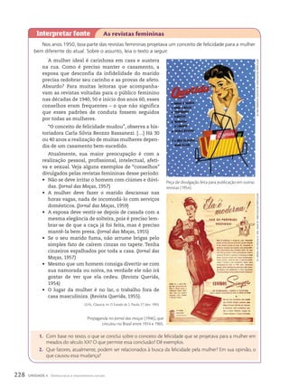 Nos anos 1950, boa parte das revistas femininas projetava um conceito de felicidade para a mulher
bem diferente do atual. Sobre o assunto, leia o texto a seguir.
A mulher ideal é carinhosa em casa e austera
na rua. Como é preciso manter o casamento, a
esposa que desconfia da infidelidade do marido
precisa redobrar seu carinho e as provas de afeto.
Absurdo? Para muitas leitoras que acompanha-
vam as revistas voltadas para o público feminino
nas décadas de 1940, 50 e início dos anos 60, esses
conselhos eram frequentes – o que não significa
que esses padrões de conduta fossem seguidos
por todas as mulheres.
“O conceito de felicidade mudou”, observa a his-
toriadora Carla Silvia Beozzo Bassanezi. […] Há 30
ou 40 anos a realização de muitas mulheres depen-
dia de um casamento bem-sucedido.
Atualmente, sua maior preocupação é com a
realização pessoal, profissional, intelectual, afeti-
va e sexual. Veja alguns exemplos de “conselhos”
divulgados pelas revistas femininas desse período:
• Não se deve irritar o homem com ciúmes e dúvi-
das. (Jornal das Moças, 1957)
• A mulher deve fazer o marido descansar nas
horas vagas, nada de incomodá-lo com serviços
domésticos. (Jornal das Moças, 1959)
• A esposa deve vestir-se depois de casada com a
mesma elegância de solteira, pois é preciso lem-
brar-se de que a caça já foi feita, mas é preciso
mantê-la bem presa. (Jornal das Moças, 1955)
• Se o seu marido fuma, não arrume brigas pelo
simples fato de caírem cinzas no tapete. Tenha
cinzeiros espalhados por toda a casa. (Jornal das
Moças, 1957)
• Mesmo que um homem consiga divertir-se com
sua namorada ou noiva, na verdade ele não irá
gostar de ver que ela cedeu. (Revista Querida,
1954)
• O lugar da mulher é no lar, o trabalho fora de
casa masculiniza. (Revista Querida, 1955).
LEAL, Glaucia. In: O Estado de S. Paulo, 27 dez. 1993.
Interpretar fonte As revistas femininas
1. Com base no texto, o que se conclui sobre o conceito de felicidade que se projetava para a mulher em
meados do século XX? O que permite essa conclusão? Dê exemplos.
2. Que fatores, atualmente, podem ser relacionados à busca da felicidade pela mulher? Em sua opinião, o
que causou essa mudança?
iN:
meu
romANce
,
Agosto
de
1954/coleção
PArticulAr
Peça de divulgação feita para publicação em outras
revistas (1954).
iN:
jorNAl
dAs
moçAs
,
N.
1642,
mAio
de
1946/coleção
PArticulAr
Propaganda no Jornal das moças (1946), que
circulou no Brasil entre 1914 e 1965.
228 UNIDADE 4 Democracia e movimentos sociais
 