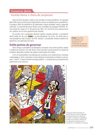 Jânio da Silva Quadros, político sem grandes vínculos partidários, foi apoiado
pela UDN e por outras forças antigetulistas e venceu as eleições para a presidência.
Conseguiu 48% da preferência do eleitorado e larga vantagem sobre o segundo
colocado, o marechal Henrique Teixeira Lott, candidato da coligação PTB-PSD. To-
mou posse do cargo em 31 de janeiro de 1961, em cerimônia que, pela primeira
vez, realizou-se na nova capital do país: Brasília.
De acordo com a legislação eleitoral vigente naquele período, o presidente
eleito podia ser de uma chapa e o vice-presidente, de outra. Foi eleito para a
vice-presidência João Goulart, do PTB. Goulart, considerado herdeiro político do
getulismo, era adversário de Jânio.
Estilo janista de governar
Jânio chegou à presidência da República coroando uma carreira política rápida
e repleta de sucessos. Em São Paulo, tinha exercido sucessivamente os cargos de
vereador, deputado, prefeito da capital e governador do estado.
Com um estilo político considerado por analistas como exibicionista, moralista
e demagógico, Jânio conquistou muitos eleitores prometendo combater a corrup-
ção e “varrer” a sujeira da administração pública – o símbolo de sua campanha era
justamente uma vassoura.
Chapa: lista oficial
de candidatos que
representa uma
composição coordenada
em determinada eleição.
Governo Jânio
Gestão breve e cheia de surpresas
Caricatura de Jânio Quadros (à
direita) feita por Théo e publicada
na revista Careta em 9 de janeiro
de 1960. O candidato à presidência
carrega uma vassoura, símbolo de
sua campanha, representando o
moralismo e o combate à corrupção.
théo.
iN:
cAretA
,
ANo
52,
N.2689,
9
de
jANeiro
de
1960/FuNdAção
BiBliotecA
NAcioNAl,
rio
de
jANeiro,
BrAsil
229
CAPÍTULO 13 O Brasil democrático
 