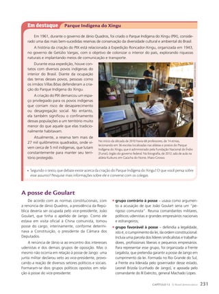 Em destaque Parque Indígena do Xingu
Em 1961, durante o governo de Jânio Quadros, foi criado o Parque Indígena do Xingu (PIX), conside-
rado uma das mais bem-sucedidas reservas de conservação da diversidade cultural e ambiental do Brasil.
A história da criação do PIX está relacionada à Expedição Roncador-Xingu, organizada em 1943,
no governo de Getúlio Vargas, com o objetivo de colonizar o interior do país, explorando riquezas
naturais e implantando meios de comunicação e transporte.
Durante essa expedição, houve con-
tatos com diversos povos indígenas do
interior do Brasil. Diante da ocupação
das terras desses povos, pessoas como
os irmãos Villas Bôas defenderam a cria-
ção do Parque Indígena do Xingu.
A criação do PIX demarcou um espa-
ço privilegiado para os povos indígenas
que corriam risco de desaparecimento
ou desagregação social. No entanto,
ela também significou o confinamento
dessas populações a um território muito
menor do que aquele que elas tradicio-
nalmente habitavam.
Atualmente, a reserva tem mais de
27 mil quilômetros quadrados, onde vi-
vem cerca de 5 mil indígenas, que lutam
constantemente para manter seu terri-
tório protegido.
• Segundo o texto, que debate existe acerca da criação do Parque Indígena do Xingu? O que você pensa sobre
esse assunto? Pesquise mais informações sobre ele e converse com os colegas.
A posse de Goulart
De acordo com as normas constitucionais, com
a renúncia de Jânio Quadros, a presidência da Repú-
blica deveria ser ocupada pelo vice-presidente, João
Goulart, que tinha o apelido de Jango. Como ele
estava em visita oficial à China comunista, tomou
posse do cargo, interinamente, conforme determi-
nava a Constituição, o presidente da Câmara dos
Deputados.
A renúncia de Jânio ia ao encontro dos interesses
udenistas e dos demais grupos de oposição. Mas o
mesmo não ocorria em relação à posse de Jango: uma
junta militar declarou veto ao vice-presidente, provo-
cando a reação de diversos setores políticos e sociais.
Formaram-se dois grupos políticos opostos em rela-
ção à posse do vice-presidente:
• grupo contrário à posse – usava como argumen-
to a acusação de que João Goulart seria um “pe-
rigoso comunista”. Reunia comandantes militares,
políticos udenistas e grandes empresários nacionais
e estrangeiros;
• grupo favorável à posse – defendia a legalidade,
isto é, o cumprimento da lei, da ordem constitucional.
Incluía uma parcela dos líderes sindicalistas e trabalha-
dores, profissionais liberais e pequenos empresários.
Para representar esse grupo, foi organizada a Frente
Legalista, que pretendia garantir a posse de Jango em
cumprimento da lei. Formada no Rio Grande do Sul,
a Frente era liderada pelo governador desse estado,
Leonel Brizola (cunhado de Jango), e apoiada pelo
comandante do III Exército, general Machado Lopes.
No início da década de 2010 havia 68 professores, de 14 etnias,
lecionando em 36 escolas localizadas nas aldeias e postos do Parque
Indígena do Xingu, que é administrado pela Fundação Nacional do Índio
(Funai), órgão do governo federal. Na fotografia, de 2012, sala de aula na
aldeia Kuikuro, em Gaúcha do Norte, Mato Grosso.
reNAto
soAres/PulsAr
imAgeNs
231
CAPÍTULO 13 O Brasil democrático
 