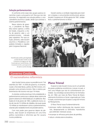 Governo Goulart
O nacionalismo reformista
Solução parlamentarista
O confronto entre esses dois grupos parecia en-
caminhar o país a uma guerra civil. Para que isso não
ocorresse, foi negociada uma solução política: o vice-
-presidente assumiria o poder, desde que aceitasse o
sistema parlamentarista.
Nesse sistema de gover-
no, o presidente da Repú-
blica exerce apenas a chefia
de Estado, enquanto a che-
fia de governo cabe a um
primeiro-ministro, indicado
pelo Legislativo. Por essa so-
lução, portanto, João Goulart
assumiria a Presidência com
poderes limitados e vigiados
pelo Congresso Nacional.
João Goulart tomou posse na presidência em 7 de
setembro de 1961. A chefia de governo, no entanto,
coube a Tancredo Neves, político do PSD mineiro, em-
possado como primeiro-ministro. Mas o sistema par-
lamentarista não duraria mais que 14 meses.
A emenda constitucional que tinha estabelecido o
parlamentarismo previa que a adoção desse sistema de
governo deveria ser referendada por um plebiscito. Rea-
lizado em 6 de janeiro de 1963, o plebiscito reuniu vo-
tos de mais de 12 milhões de cidadãos, dos quais quase
10 milhões se manifestaram contra o parlamentarismo,
votando pelo restabelecimento do presidencialismo.
Com mais poder para governar depois do ple-
biscito, João Goulart se empenharia em uma linha
política nacionalista e reformista que lhe causaria
muitos problemas.
Plano Trienal
O governo João Goulart iniciou-se em um período
de graves problemas econômicos e sociais no país, e
com uma inflação que não foi suficientemente con-
trolada. Sua estratégia socioeconômica foi formaliza-
da, em 1962, por meio do Plano Trienal de Desen-
volvimento Econômico e Social, organizado por Celso
Furtado, economista que ocupava o cargo de ministro
do Planejamento.
O Plano Trienal visava fundamentalmente:
• promover melhor distribuição das riquezas nacio-
nais, desapropriando os latifúndios improdutivos
para defender interesses sociais;
• encampar as refinarias particulares de petróleo;
• reduzir a dívida externa brasileira;
Goulart aceitou a condição negociada para resol-
ver o impasse, e uma emenda constitucional, aprova-
da pelo Congresso em 30 de agosto de 1961, estabe-
leceu o parlamentarismo no Brasil.
AutoriA
descoNhecidA.
1961.
Arquivo
PúBlico
do
estAdo
de
são
PAulo,
são
PAulo,
BrAsil
Manifestação pública pela legalidade
e posse de João Goulart no Rio
Grande do Sul (agosto de 1961).
Governado por Leonel Brizola, o Rio
Grande do Sul foi o principal centro
de apoio à posse de Jango.
232 UNIDADE 4 Democracia e movimentos sociais
 