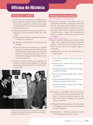 Oficina de História
Vivenciar e refletir
1. Durante certo período histórico, estudado neste ca-
pítulo, o governo brasileiro rompeu relações diplo-
máticas com os governos comunistas, mas depois
as reatou. Explique em que contexto mundial esses
dois episódios se deram.
2. Pesquise o que podemos entender pela palavra “po-
pulismo”, em termos históricos. Depois, faça o que
se pede:
a) Dê exemplos de líderes considerados populistas
no Brasil e no mundo atual.
b) Selecione um desses líderes e procure uma ima-
gem dele.
c) Entreviste três pessoas propondo as seguintes
perguntas: Você considera esse líder populista?
Por quê? Através de que meios de comunicação
você ouviu falar dessa pessoa? Quais seriam as
intenções dos órgãos de comunicação ao utili-
zar a palavra populista?
3. Explique o contexto histórico do surgimento da
campanha retratada nesta fotografia. Em seguida,
procure responder: Quais foram os resultados des-
sa campanha?
Diálogo interdisciplinar
Diálogo interdisciplinar com Sociologia e Arte.
4. Em grupos, pesquisem informações sobre um
local público de Brasília (Congresso Nacional, Pa-
lácio do Itamaraty, Superior Tribunal de Justiça
etc.). Investiguem aspectos da história e da fun-
ção política desse local. Em seguida, apresentem
o trabalho para os colegas. Não se esqueçam de
selecionar imagens interessantes daquilo que foi
investigado.
5. Durante o período democrático brasileiro (1946-
-1964), foram desenvolvidas diversas produções
artísticas. Vamos fazer um seminário sobre uma
delas? Para isso, reúnam-se em grupo e sigam as
orientações.
a) Selecionem uma das obras que aparecem no
quadro abaixo.
• O auto da compadecida (1955), livro de Aria-
no Suassuna.
• Grande sertão: veredas (1956), livro de João
Guimarães Rosa.
• O pagador de promessas (1962), filme dirigido
por Anselmo Duarte.
• Rio 40° (1955), filme dirigido Nelson Pereira
dos Santos.
• Chega de saudade (1958), música de Vinicius
de Moraes e Antônio Carlos Jobim.
• Asa-branca (1947), música de Luiz Gonzaga e
Humberto Teixeira.
b) Pesquisem informações sobre o(s) autor(es)
da obra escolhida. Que acontecimentos mar-
caram a trajetória profissional desse(s) artis-
ta(s)? Ele(s) era(m) engajado(s) em questões
sociais ou políticas?
c) Pesquisem informações sobre a obra. Que ideias
ela divulgava? Qual foi sua repercussão na época
em que foi lançada?
d) Apresentem o seminário utilizando recursos
como fotografias, vídeos, sons e textos.
Diálogo interdisciplinar com Arte.
Integrantes do Centro Acadêmico XI de Agosto, da Faculdade
de Direito do Largo de São Francisco, durante campanha pelo
petróleo, em São Paulo, em 1947.
Acervo
icoNogrAPhiA
235
CAPÍTULO 13 O Brasil democrático
 