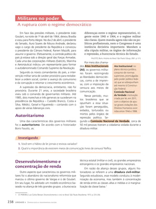 Em face das pressões militares, o presidente João
Goulart, na noite de 1o
de abril de 1964, deixou Brasília
e voou para Porto Alegre. No dia 2 de abril, o presidente
do Senado, Auro Soares de Moura Andrade, declarou
vago o cargo de presidente da República e convocou
o presidente da Câmara Federal, Ranieri Mazzilli, para
assumir o governo. Efetivamente, o controle político do
país já estava sob a direção geral das Forças Armadas.
Cada uma das corporações militares (Exército, Marinha
e Aeronáutica) indicou um representante para formar
o autodenominado Comando Supremo da Revolução.
Segundo os novos comandantes do país, a inter-
venção militar seria de caráter provisório para restabe-
lecer a ordem social, conter o avanço do comunismo
e da corrupção e retomar o crescimento econômico.
A supressão da democracia, entretanto, não foi
provisória. Durante 21 anos, a sociedade brasileira
viveu sob o comando de governantes militares. Até
1985, dois marechais e três generais se sucederam na
presidência da República – Castello Branco, Costa e
Silva, Médici, Geisel e Figueiredo – contando com o
apoio de várias lideranças civis.
autoritarismo
Uma das características dos governos militares
foi o autoritarismo. De acordo com o historiador
Boris Fausto, as:
Militares no poder
A ruptura com o regime democrático
Investigando
1. Você tem o hábito de ler jornais e revistas variados?
2. Qual é a importância de existirem meios de comunicação livres de censura? Reflita.
1 Cf. PEREIRA, Luiz Carlos Bresser. Desenvolvimento e crise no Brasil. São Paulo: Brasiliense, 1972. p. 223-230.
diferenças entre o regime representativo, vi-
gente entre 1945 e 1964, e o regime militar
são claras. Quem manda agora não são os po-
líticos profissionais, nem o Congresso é uma
instância decisória importante. Mandam a
alta cúpula militar, os órgãos de informação
e repressão, a burocracia técnica do Estado.
FAUSTO, Boris. História do Brasil. São Paulo: Edusp, 2001. p. 513.
Por meio dos chama-
dos Atos Institucionais
(AI), os governos milita-
res foram restringindo
as liberdades democráti-
cas, como a de impren-
sa, com a imposição da
censura aos meios de
comunicação.
Nesse período, mui-
tos brasileiros que se
opunham a essa situa-
ção foram perseguidos,
exilados, torturados ou
mortos pelos órgãos de
repressão política. Se-
gundo a Comissão Nacional da Verdade, cerca de
50 mil pessoas tiveram a cidadania violada durante a
ditadura militar.
ato Institucional: no
plano técnico-jurídico,
conjunto de normas
superiores, promulgadas
pelo poder público fede-
ral, que se sobrepunham
até mesmo à Constitui-
ção Federal.
comissão Nacional
da Verdade: instituição
criada por lei, em 2011,
com o objetivo de apu-
rar graves violações dos
Direitos Humanos ocor-
ridas entre 1946 e 1988.
Desenvolvimentismo e
concentração de renda
Outro aspecto que caracterizou os governos mili-
tares foi o abandono do nacionalismo reformista que
marcou o último governo de Vargas e o de Goulart.
Em seu lugar, foi adotado um modelo econômico ba-
seado na aliança de três grandes grupos: a burocracia
técnica estatal (militar e civil), os grandes empresários
estrangeiros e os grandes empresários nacionais.
Em razão da aliança desses grupos, alguns his-
toriadores se referem a uma ditadura civil-militar.
Segundo estudiosos, esse modelo conduziu à moder-
nização da economia, mas também à concentração
de renda entre as classes altas e médias e à margina-
lização da classe baixa.1
238 UNIDADE 4 Democracia e movimentos sociais
 